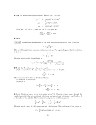 P17-9    (a) Apply conservation of energy. When x = xm v = 0, so
                                 1               1             1
                                   kxm 2   =       m[v(0)]2 + k[x(0)]2 ,
                                 2               2             2
                                                 m
                                   xm 2    =       [v(0)]2 + [x(0)]2 ,
                                                 k
                                    xm     =       [v(0)/ω]2 + [x(0)]2 .

   (b) When t = 0 x(0) = xm cos φ and v(0) = −ωxm sin φ, so
                                        v(0)    sin φ
                                             =−       = tan φ.
                                       ωx(0)    cos φ

P17-10

P17-11      Conservation of momentum for the bullet block collision gives mv = (m + M )v f or
                                                       m
                                               vf =       v.
                                                      m+M
This v f will be equal to the maximum oscillation speed v m . The angular frequency for the oscillation
is given by
                                                     k
                                           ω=              .
                                                   m+M
Then the amplitude for the oscillation is

                                 vm     m              m+M           mv
                          xm =      =v                     =                   .
                                  ω    m+M              k          k(m + M )

P17-12 (a) W = F s , or mg = kx, so x = mg/k.
  (b) F = ma, but F = W − F s = mg − kx, and since ma = m d2 x/dt2 ,

                                               d2 x
                                           m        + kx = mg.
                                               dt2
The solution can be veriﬁed by direct substitution.
  (c) Just look at the answer!
  (d) dE/dt is
                                       dv      dx      dx
                                  mv      + kx    − mg    = 0,
                                       dt      dt      dt
                                                  dv
                                                m    + kx = mg.
                                                  dt

P17-13 The initial energy stored in the spring is kxm 2 /2. When the cylinder passes through the
equilibrium point it has a translational velocity v m and a rotational velocity ω r = v m /R, where R
is the radius of the cylinder. The total kinetic energy at the equilibrium point is
                               1         1         1           1
                                 mv m 2 + Iω r 2 =          m + m vm 2 .
                               2         2         2           2
Then the kinetic energy is 2/3 translational and 1/3 rotational. The total energy of the system is
                                       1
                                 E=      (294 N/ m)(0.239 m)2 = 8.40 J.
                                       2

                                                      221
 