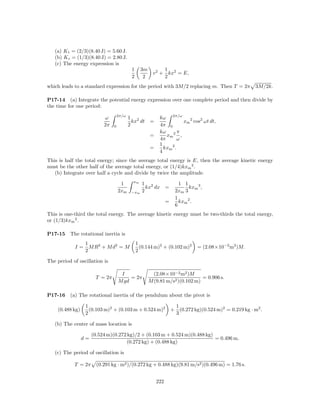 (a) K t = (2/3)(8.40 J) = 5.60 J.
   (b) K r = (1/3)(8.40 J) = 2.80 J.
   (c) The energy expression is
                                            1     3m          1
                                                         v 2 + kx2 = E,
                                            2      2          2
which leads to a standard expression for the period with 3M/2 replacing m. Then T = 2π                    3M/2k.

P17-14 (a) Integrate the potential energy expression over one complete period and then divide by
the time for one period:
                                    2π/ω
                           ω               1 2              kω 2π/ω
                                             kx dt     =              xm 2 cos2 ωt dt,
                           2π   0          2                4π 0
                                                            kω 2 π
                                                       =       xm ,
                                                            4π      ω
                                                            1    2
                                                       =      kxm .
                                                            4
This is half the total energy; since the average total energy is E, then the average kinetic energy
must be the other half of the average total energy, or (1/4)kxm 2 .
   (b) Integrate over half a cycle and divide by twice the amplitude.
                                             xm
                                     1            1 2                   1 1
                                                    kx dx =                 kxm 3 ,
                                    2xm     −xm   2                   2xm 3
                                                                      1
                                                                 =      kxm 2 .
                                                                      6
This is one-third the total energy. The average kinetic energy must be two-thirds the total energy,
or (1/3)kxm 2 .

P17-15    The rotational inertia is
                  1                             1
            I=      M R 2 + M d2 = M              (0.144 m)2 + (0.102 m)2       = (2.08×10−2 m2 )M.
                  2                             2

The period of oscillation is

                                     I                   (2.08×10−2 m2 )M
                       T = 2π            = 2π                                  = 0.906 s.
                                    M gd               M (9.81 m/s2 )(0.102 m)

P17-16    (a) The rotational inertia of the pendulum about the pivot is

                  1                                                   1
    (0.488 kg)      (0.103 m)2 + (0.103 m + 0.524 m)2                + (0.272 kg)(0.524 m)2 = 0.219 kg · m2 .
                  2                                                   3

   (b) The center of mass location is

                      (0.524 m)(0.272 kg)/2 + (0.103 m + 0.524 m)(0.488 kg)
                 d=                                                         = 0.496 m.
                                     (0.272 kg) + (0.488 kg)

   (c) The period of oscillation is

            T = 2π      (0.291 kg · m2 )/(0.272 kg + 0.488 kg)(9.81 m/s2 )(0.496 m) = 1.76 s.


                                                           222
 