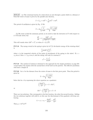 P17-17 (a) The rotational inertia of a stick about an axis through a point which is a distance d
from the center of mass is given by the parallel axis theorem,
                                                      1
                                  I = I cm + md2 =       mL2 + md2 .
                                                      12
The period of oscillation is given by Eq. 17-28,

                                              I           L2 + 12d2
                                  T = 2π         = 2π
                                             mgd            12gd

    (b) We want to ﬁnd the minimum period, so we need to take the derivative of T with respect to
d. It’ll look weird, but
                                   dT          12d2 − L2
                                       =π                       .
                                    dd       12gd3 (L2 + 12d2 )
                                                 √
This will vanish when 12d2 = L2 , or when d = L/ 12.

P17-18    The energy stored in the spring is given by kx2 /2, the kinetic energy of the rotating wheel
is
                                           1          v 2
                                             (M R2 )      ,
                                           2          r
where v is the tangential velocity of the point of attachment of the spring to the wheel. If x =
xm sin ωt, then v = xm ω cos ωt, and the energy will only be constant if

                                                    k r2
                                             ω2 =        .
                                                    M R2

P17-19 The method of solution is identical to the approach for the simple pendulum on page 381
except replace the tension with the normal force of the bowl on the particle. The eﬀective pendulum
with have a length R.

P17-20 Let x be the distance from the center of mass to the ﬁrst pivot point. Then the period is
given by
                                                    I + M x2
                                        T = 2π               .
                                                      M gx
Solve this for x by expressing the above equation as a quadratic:

                                        M gT 2
                                                   x = I + M x2 ,
                                         4π 2
or
                                              M gT 2
                                    M x2 −               x+I =0
                                               4π 2
There are two solutions. One corresponds to the ﬁrst location, the other the second location. Adding
the two solutions together will yield L; in this case the discriminant of the quadratic will drop out,
leaving
                                                    M gT 2    gT 2
                                    L = x1 + x2 =        2
                                                           =        .
                                                    M 4π       4π 2
Then g = 4π 2 L/T 2 .



                                                   223
 