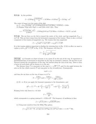 P17-21    In this problem
                                 (0.210 m)2
                 I = (2.50 kg)              + (0.760 m + 0.210 m)2         = 2.41 kg/ · m2 .
                                      2
The center of mass is at the center of the disk.
  (a) T = 2π (2.41 kg/ · m2 )/(2.50 kg)(9.81 m/s2 )(0.760 m + 0.210 m) = 2.00 s.
  (b) Replace M gd with M gd + κ and 2.00 s with 1.50 s. Then
              4π 2 (2.41 kg/ · m2 )
         κ=                         − (2.50 kg)(9.81 m/s2 )(0.760 m + 0.210 m) = 18.5 N · m/rad.
                    (1.50 s)2

P17-22 The net force on the bob is toward the center of the circle, and has magnitude F net =
mv 2 /R. This net force comes from the horizontal component of the tension. There is also a vertical
component of the tension of magnitude mg. The tension then has magnitude

                             T =    (mg)2 + (mv 2 /R)2 = m g 2 + v 4 /R2 .

It is this tension which is important in ﬁnding the restoring force in Eq. 17-22; in eﬀect we want to
replace g with g 2 + v 4 /R2 in Eq. 17-24. The frequency will then be

                                              1             L
                                        f=                             .
                                             2π       g2   + v 4 /R2

 P17-23 (a) Consider an object of mass m at a point P on the axis of the ring. It experiences a
gravitational force of attraction to all points on the ring; by symmetry, however, the net force is not
directed toward the circumference of the ring, but instead along the axis of the ring. There is then
a factor of cos θ which will be thrown in to the mix.        √
    The distance from P to any point on the ring is r = R2 + z 2 , and θ is the angle between the
axis on the line which connects P and any point on the circumference. Consequently,

                                              cos θ = z/r,

and then the net force on the star of mass m at P is
                                   GM m         GM mz     GM mz
                             F =        cos θ =       =                .
                                    r2           r3     (R2 + z 2 )3/2
   (b) If z    R we can apply the binomial expansion to the denominator, and

                                                      2    −3/2                       2
                                                  z                           3   z
                   (R2 + z 2 )−3/2 = R−3 1 +                      ≈ R−3 1 −               .
                                                  R                           2   R
Keeping terms only linear in z we have
                                                   GM m
                                             F =        z,
                                                    R3
which corresponds to a spring constant k = GM m/R3 . The frequency of oscillation is then

                                   f=   k/m/(2π) =          GM/R3 /(2π).

   (c) Using some numbers from the Milky Way galaxy,

              f=    (7×10−11 N · m2 /kg2 )(2×1043 kg)/(6×1019 m)3 /(2π) = 1×10−14 Hz.


                                                   224
 