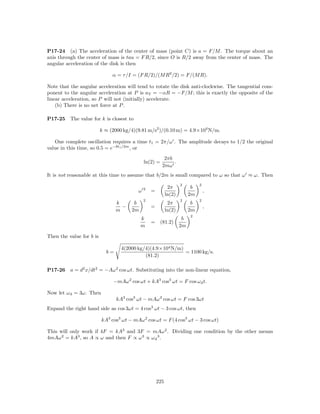 P17-24 (a) The acceleration of the center of mass (point C) is a = F/M . The torque about an
axis through the center of mass is tau = F R/2, since O is R/2 away from the center of mass. The
angular acceleration of the disk is then

                               α = τ /I = (F R/2)/(M R2 /2) = F/(M R).

Note that the angular acceleration will tend to rotate the disk anti-clockwise. The tangential com-
ponent to the angular acceleration at P is aT = −αR = −F/M ; this is exactly the opposite of the
linear acceleration, so P will not (initially) accelerate.
    (b) There is no net force at P .

P17-25    The value for k is closest to

                          k ≈ (2000 kg/4)(9.81 m/s2 )/(0.10 m) = 4.9×104 N/m.

   One complete oscillation requires a time t1 = 2π/ω . The amplitude decays to 1/2 the original
value in this time, so 0.5 = e−bt1 /2m , or
                                                         2πb
                                              ln(2) =        .
                                                        2mω
It is not reasonable at this time to assume that b/2m is small compared to ω so that ω ≈ ω. Then
                                                                    2         2
                                              2              2π           b
                                          ω       =                               ,
                                                            ln(2)        2m
                                              2                     2         2
                                 k      b                    2π           b
                                   −              =                               ,
                                 m     2m                   ln(2)        2m
                                                                         2
                                            k                        b
                                                  = (81.2)
                                            m                       2m

Then the value for b is

                                   4(2000 kg/4)(4.9×104 N/m)
                            b=                               = 1100 kg/s.
                                             (81.2)

P17-26    a = d2 x/dt2 = −Aω 2 cos ωt. Substituting into the non-linear equation,

                               −mAω 2 cos ωt + kA3 cos3 ωt = F cos ω d t.

Now let ω d = 3ω. Then
                                 kA3 cos3 ωt − mAω 2 cos ωt = F cos 3ωt
Expand the right hand side as cos 3ωt = 4 cos3 ωt − 3 cos ωt, then

                          kA3 cos3 ωt − mAω 2 cos ωt = F (4 cos3 ωt − 3 cos ωt)

This will only work if 4F = kA3 and 3F = mAω 2 . Dividing one condition by the other means
4mAω 2 = kA3 , so A ∝ ω and then F ∝ ω 3 ∝ ω d 3 .




                                                      225
 