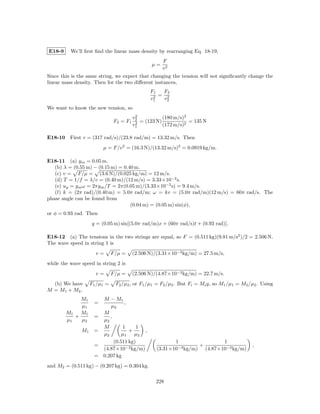 E18-9     We’ll ﬁrst ﬁnd the linear mass density by rearranging Eq. 18-19,
                                                      F
                                                 µ=
                                                      v2
Since this is the same string, we expect that changing the tension will not signiﬁcantly change the
linear mass density. Then for the two diﬀerent instances,
                                                F1   F2
                                                 2 = v2
                                                v1    2

We want to know the new tension, so
                                          2
                                         v2           (180 m/s)2
                               F2 = F1    2 = (123 N) (172 m/s)2 = 135 N
                                         v1

E18-10 First v = (317 rad/s)/(23.8 rad/m) = 13.32 m/s. Then
                         µ = F/v 2 = (16.3 N)/(13.32 m/s)2 = 0.0919 kg/m.

E18-11 (a) ym = 0.05 m.
   (b) λ = (0.55 m) − (0.15 m) = 0.40 m.
   (c) v = F/µ = (3.6 N)/(0.025 kg/m) = 12 m/s.
   (d) T = 1/f = λ/v = (0.40 m)/(12 m/s) = 3.33×10−2 s.
   (e) uy = y m ω = 2πy m /T = 2π(0.05 m)/(3.33×10−2 s) = 9.4 m/s.
   (f) k = (2π rad)/(0.40 m) = 5.0π rad/m; ω = kv = (5.0π rad/m)(12 m/s) = 60π rad/s. The
phase angle can be found from
                                    (0.04 m) = (0.05 m) sin(φ),
or φ = 0.93 rad. Then
                    y = (0.05 m) sin[(5.0π rad/m)x + (60π rad/s)t + (0.93 rad)].

E18-12 (a) The tensions in the two strings are equal, so F = (0.511 kg)(9.81 m/s2 )/2 = 2.506 N.
The wave speed in string 1 is
                      v=       F/µ =     (2.506 N)/(3.31×10−3 kg/m) = 27.5 m/s,
while the wave speed in string 2 is
                      v=       F/µ =     (2.506 N)/(4.87×10−3 kg/m) = 22.7 m/s.
  (b) We have       F1 /µ1 =    F2 /µ2 , or F1 /µ1 = F2 /µ2 . But Fi = Mi g, so M1 /µ1 = M2 /µ2 . Using
M = M1 + M2 ,
             M1        M − M1
                     =           ,
             µ1           µ2
        M1   M1        M
           +         =    ,
        µ1   µ2        µ2
                       M        1     1
               M1    =             +    ,
                       µ2       µ1   µ2
                            (0.511 kg)                    1                1
                     =                                             +                         ,
                       (4.87×10−3 kg/m)            (3.31×10−3 kg/m) (4.87×10−3 kg/m)
                     = 0.207 kg
and M2 = (0.511 kg) − (0.207 kg) = 0.304 kg.

                                                  228
 