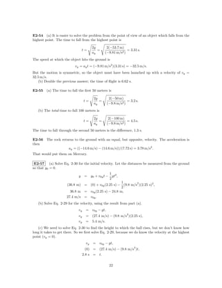 E2-54 (a) It is easier to solve the problem from the point of view of an object which falls from the
highest point. The time to fall from the highest point is

                                         2y       2(−53.7 m)
                                 t=         =                  = 3.31 s.
                                         ay      (−9.81 m/s2 )
The speed at which the object hits the ground is
                           vy = ay t = (−9.81 m/s2 )(3.31 s) = −32.5 m/s.
But the motion is symmetric, so the object must have been launched up with a velocity of vy =
32.5 m/s.
   (b) Double the previous answer; the time of ﬂight is 6.62 s.

E2-55 (a) The time to fall the ﬁrst 50 meters is

                                         2y        2(−50 m)
                                  t=        =                  = 3.2 s.
                                         ay       (−9.8 m/s2 )

   (b) The total time to fall 100 meters is

                                         2y        2(−100 m)
                                  t=        =                  = 4.5 s.
                                         ay       (−9.8 m/s2 )
The time to fall through the second 50 meters is the diﬀerence, 1.3 s.

E2-56 The rock returns to the ground with an equal, but opposite, velocity. The acceleration is
then
                   ay = ((−14.6 m/s) − (14.6 m/s))/(7.72 s) = 3.78 m/s2 .
That would put them on Mercury.

 E2-57 (a) Solve Eq. 2-30 for the initial velocity. Let the distances be measured from the ground
so that y0 = 0.
                                                 1
                             y     = y0 + v0y t − gt2 ,
                                                 2
                                                      1       2
                      (36.8 m) = (0) + v0y (2.25 s) − (9.8 m/s )(2.25 s)2 ,
                                                      2
                        36.8 m = v0y (2.25 s) − 24.8 m,
                      27.4 m/s = v0y .
   (b) Solve Eq. 2-29 for the velocity, using the result from part (a).
                             vy     = v0y − gt,
                                                               2
                             vy     =    (27.4 m/s) − (9.8 m/s )(2.25 s),
                             vy     =    5.4 m/s.
   (c) We need to solve Eq. 2-30 to ﬁnd the height to which the ball rises, but we don’t know how
long it takes to get there. So we ﬁrst solve Eq. 2-29, because we do know the velocity at the highest
point (vy = 0).
                                    vy   = v0y − gt,
                                                                    2
                                    (0) = (27.4 m/s) − (9.8 m/s )t,
                                  2.8 s = t.

                                                   22
 