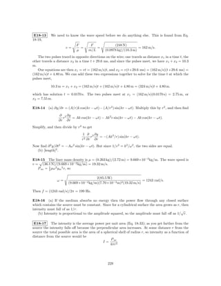 E18-13     We need to know the wave speed before we do anything else. This is found from Eq.
18-19,
                             F         F               (248 N)
                      v=       =          =                           = 162 m/s.
                             µ        m/L        (0.0978 kg)/(10.3 m)
   The two pulses travel in opposite directions on the wire; one travels as distance x1 in a time t, the
other travels a distance x2 in a time t + 29.6 ms, and since the pulses meet, we have x1 + x2 = 10.3
m.
   Our equations are then x1 = vt = (162 m/s)t, and x2 = v(t+29.6 ms) = (162 m/s)(t+29.6 ms) =
(162 m/s)t + 4.80 m. We can add these two expressions together to solve for the time t at which the
pulses meet,

            10.3 m = x1 + x2 = (162 m/s)t + (162 m/s)t + 4.80 m = (324 m/s)t + 4.80 m.

which has solution t = 0.0170 s. The two pulses meet at x1 = (162 m/s)(0.0170 s) = 2.75 m, or
x2 = 7.55 m.

E18-14 (a) ∂y/∂r = (A/r)k cos(kr − ωt) − (A/r2 ) sin(kr − ωt). Multiply this by r2 , and then ﬁnd

                 ∂ 2 ∂y
                   r    = Ak cos(kr − ωt) − Ak 2 r sin(kr − ωt) − Ak cos(kr − ωt).
                 ∂r ∂r
Simplify, and then divide by r2 to get
                                 1 ∂ 2 ∂y
                                      r   = −(Ak 2 /r) sin(kr − ωt).
                                 r2 ∂r ∂r
Now ﬁnd ∂ 2 y/∂t2 = −Aω 2 sin(kr − ωt). But since 1/v 2 = k 2 /ω 2 , the two sides are equal.
  (b) [length]2 .

E18-15 The liner mass density is µ = (0.263 kg)/(2.72 m) = 9.669×10−2 kg/m. The wave speed is
v = (36.1 N)/(9.669×10−2 kg/m) = 19.32 m/s.
          1
   P av = 2 µω 2 y m 2 v, so

                                           2(85.5 W)
                ω=                                                        = 1243 rad/s.
                        (9.669×10−2 kg/m)(7.70×10−3 m)2 (19.32 m/s)

Then f = (1243 rad/s)/2π = 199 Hz.

E18-16 (a) If the medium absorbs no energy then the power ﬂow through any closed surface
which contains the source must be constant. Since for a cylindrical surface the area grows as r, then
intensity must fall of as 1/r.                                                                  √
    (b) Intensity is proportional to the amplitude squared, so the amplitude must fall oﬀ as 1/ r.

 E18-17 The intensity is the average power per unit area (Eq. 18-33); as you get farther from the
source the intensity falls oﬀ because the perpendicular area increases. At some distance r from the
source the total possible area is the area of a spherical shell of radius r, so intensity as a function of
distance from the source would be
                                                    P av
                                                I=
                                                    4πr2




                                                   229
 