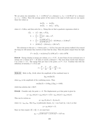We are given two intensities: I1 = 1.13 W/m2 at a distance r1 ; I2 = 2.41 W/m2 at a distance
r2 = r1 − 5.30 m. Since the average power of the source is the same in both cases we can equate
these two values as
                                        2              2
                                     4πr1 I1   =    4πr2 I2 ,
                                        2
                                     4πr1 I1   =    4π(r1 − d)2 I2 ,

where d = 5.30 m, and then solve for r1 . Doing this we ﬁnd a quadratic expression which is
                    2
                   r1 I1 = (r1 − 2dr1 + d2 )I2 ,
                             2

                                 I1
                       0 =   1−      r1 − 2dr1 + d2 ,
                                       2
                                 I2
                                 (1.13 W/m2 )
                       0 =   1−                  r2 − 2(5.30 m)r1 + (5.30 m)2 ,
                                 (2.41 W/m2 ) 1
                       0 = (0.531)r1 − (10.6 m)r1 + (28.1 m2 ).
                                   2


   The solutions to this are r1 = 16.8 m and r1 = 3.15 m; but since the person walked 5.3 m toward
the lamp we will assume they started at least that far away. Then the power output from the light
is
                               2
                      P = 4πr1 I1 = 4π(16.8 m)2 (1.13 W/m2 ) = 4.01×103 W.

E18-18 Energy density is energy per volume, or u = U/V . A wave front of cross sectional area A
sweeps out a volume of V = Al when it travels a distance l. The wave front travels that distance
l in a time t = l/v. The energy ﬂow per time is the power, or P = U/t. Combine this with the
deﬁnition of intensity, I = P/A, and
                                         P   U    uV   uAl
                                    I=     =    =    =     = uv.
                                         A   At   At   At

E18-19      Refer to Eq. 18-40, where the amplitude of the combined wave is

                                            2y m cos(∆φ/2),

where y m is the amplitude of the combining waves. Then

                               cos(∆φ/2) = (1.65y m )/(2y m ) = 0.825,

which has solution ∆φ = 68.8◦ .

E18-20 Consider only the point x = 0. The displacement y at that point is given by

                  y = y m1 sin(ωt) + y m2 sin(ωt + π/2) = y m1 sin(ωt) + y m2 cos(ωt).

This can be written as
                                    y = y m (A1 sin ωt + A2 cos ωt),
where Ai = y mi /y m . But if y m is judiciously chosen, A1 = cos β and A2 = sin β, so that

                                          y = y m sin(ωt + β).

Since we then require A2 + A2 = 1, we must have
                       1    2

                             ym =    (3.20 cm)2 + (4.19 cm)2 = 5.27 cm.


                                                   230
 