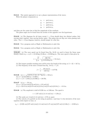 E18-21 The easiest approach is to use a phasor representation of the waves.
  Write the phasor components as

                                        x1   =   ym1 cos φ1 ,
                                        y1   =   ym1 sin φ1 ,
                                        x2   =   ym2 cos φ2 ,
                                        y2   =   ym2 sin φ2 ,

and then use the cosine law to ﬁnd the magnitude of the resultant.
   The phase angle can be found from the arcsine of the opposite over the hypotenuse.

E18-22 (a) The diagrams for all times except t = 15 ms should show two distinct pulses, ﬁrst
moving closer together, then moving farther apart. The pulses don not ﬂip over when passing each
other. The t = 15 ms diagram, however, should simply be a ﬂat line.

E18-23 Use a program such as Maple or Mathematica to plot this.

E18-24 Use a program such as Maple or Mathematica to plot this.

 E18-25 (a) The wave speed can be found from Eq. 18-19; we need to know the linear mass
density, which is µ = m/L = (0.122 kg)/(8.36 m) = 0.0146 kg/m. The wave speed is then given by

                                     F          (96.7 N)
                              v=       =                   = 81.4 m/s.
                                     µ       (0.0146 kg/m)

   (b) The longest possible standing wave will be twice the length of the string; so λ = 2L = 16.7 m.
   (c) The frequency of the wave is found from Eq. 18-13, v = f λ.

                                        v   (81.4 m/s)
                                   f=     =            = 4.87 Hz
                                        λ    (16.7 m)

E18-26 (a) v = (152 N)/(7.16×10−3 kg/m) = 146 m/s.
  (b) λ = (2/3)(0.894 m) = 0.596 m.
  (c) f = v/λ = (146 m/s)/(0.596 m) = 245 Hz.

E18-27 (a) y = −3.9 cm.
  (b) y = (0.15 m) sin[(0.79 rad/m)x + (13 rad/s)t].
  (c) y = 2(0.15 m) sin[(0.79 rad/m)(2.3 m)] cos[(13 rad/s)(0.16 s)] = −0.14 m.

E18-28 (a) The amplitude is half of 0.520 cm, or 2.60 mm. The speed is

                             v = (137 rad/s)/(1.14 rad/cm) = 1.20 m/s.

   (b) The nodes are (πrad)/(1.14 rad/cm) = 2.76 cm apart.
   (c) The velocity of a particle on the string at position x and time t is the derivative of the wave
equation with respect to time, or

  uy = −(0.520 cm)(137 rad/s) sin[(1.14 rad/cm)(1.47 cm)] sin[(137 rad/s)(1.36 s)] = −0.582 m/s.




                                                 231
 