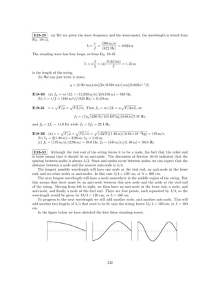 E18-29 (a) We are given the wave frequency and the wave-speed, the wavelength is found from
Eq. 18-13,
                                  v   (388 m/s)
                             λ= =               = 0.624 m
                                  f    (622 Hz)
The standing wave has four loops, so from Eq. 18-45

                                       λ       (0.624 m)
                                 L=n     = (4)           = 1.25 m
                                       2           2
is the length of the string.
    (b) We can just write it down,

                        y = (1.90 mm) sin[(2π/0.624 m)x] cos[(2π622 s−1 )t].

E18-30 (a) fn = nv/2L = (1)(250 m/s)/2(0.150 m) = 833 Hz.
  (b) λ = v/f = (348 m/s)/(833 Hz) = 0.418 m.

E18-31 v =      F/µ =     F L/m. Then fn = nv/2L = n       F/4mL, so

                          f1 = (1) (236 N)/4(0.107 kg)(9.88 m)7.47 Hz,

and f2 = 2f1 = 14.9 Hz while f3 = 3f1 = 22.4 Hz.

E18-32 (a) v = F/µ = F L/m = (122 N)(1.48 m)/(8.62×10−3 kg) = 145 m/s.
  (b) λ1 = 2(1.48 m) = 2.96 m; λ2 = 1.48 m.
  (c) f1 = (145 m/s)/(2.96 m) = 49.0 Hz; f2 = (145 m/s)/(1.48 m) = 98.0 Hz.

 E18-33 Although the tied end of the string forces it to be a node, the fact that the other end
is loose means that it should be an anti-node. The discussion of Section 18-10 indicated that the
spacing between nodes is always λ/2. Since anti-nodes occur between nodes, we can expect that the
distance between a node and the nearest anti-node is λ/4.
    The longest possible wavelength will have one node at the tied end, an anti-node at the loose
end, and no other nodes or anti-nodes. In this case λ/4 = 120 cm, or λ = 480 cm.
    The next longest wavelength will have a node somewhere in the middle region of the string. But
this means that there must be an anti-node between this new node and the node at the tied end
of the string. Moving from left to right, we then have an anti-node at the loose end, a node, and
anti-node, and ﬁnally a node at the tied end. There are four points, each separated by λ/4, so the
wavelength would be given by 3λ/4 = 120 cm, or λ = 160 cm.
    To progress to the next wavelength we will add another node, and another anti-node. This will
add another two lengths of λ/4 that need to be ﬁt onto the string; hence 5λ/4 = 120 cm, or λ = 100
cm.
    In the ﬁgure below we have sketched the ﬁrst three standing waves.




                                                232
 