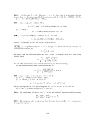 E18-34 (a) Note that fn = nf1 . Then fn+1 − fn = f1 . Since there is no resonant frequency
between these two then they must diﬀer by 1, and consequently f1 = (420 Hz) − (315 Hz) = 105 Hz.
   (b) v = f λ = (105 Hz)[2(0.756 m)] = 159 m/s.

P18-1   (a) λ = v/f and k = 360◦ /λ. Then

                     x = (55◦ )λ/(360◦ ) = 55(353 m/s)/360(493 Hz) = 0.109 m.

   (b) ω = 360◦ f , so
                           φ = ωt = (360◦ )(493 Hz)(1.12×10−3 s) = 199◦ .

P18-2   ω = (2π rad)(548 Hz) = 3440 rad/s; λ = v/f and then

                          k = (2π rad)/[(326 m/s)/(548 Hz)] = 10.6 rad/m.

Finally, y = (1.12×10−2 m) sin[(10.6 rad/m)x + (3440 rad/s)t].

 P18-3 (a) This problem really isn’t as bad as it might look. The tensile stress S is tension per
unit cross sectional area, so
                                             F
                                       S=       or F = SA.
                                             A
We already know that linear mass density is µ = m/L, where L is the length of the wire. Substituting
into Eq. 18-19,
                                        F        SA        S
                                 v=         =                   .
                                        µ        m/L m/(AL)
But AL is the volume of the wire, so the denominator is just the mass density ρ.
   (b) The maximum speed of the transverse wave will be

                                     S      (720 × 106 Pa)
                              v=       =                 3   = 300 m/s.
                                     ρ       (7800 kg/m )

P18-4 (a) f = ω/2π = (4.08 rad/s)/(2π rad) = 0.649 Hz.
  (b) λ = v/f = (0.826 m/s)/(0.649 Hz) = 1.27 m.
  (c) k = (2π rad)/(1.27 m) = 4.95 rad/m, so

                         y = (5.12 cm) sin[(4.95 rad/mx − (4.08 rad/s)t + φ],

where φ is determined by (4.95 rad/m)(9.60×10−2 m) + φ = (1.16 rad), or φ = 0.685 rad.
  (d) F = µv 2 = (0.386 kg/m)(0.826 m/s)2 = 0.263 m/s.

P18-5   We want to show that dy/dx = uy /v. The easy way, although not mathematically rigorous:

                                 dy   dy dt   dy dt     1  uy
                                    =       =       = uy =    .
                                 dx   dx dt   dt dx     v  x

P18-6 The maximum value for uy occurs when the cosine function in Eq. 18-14 returns unity.
Consequently, um /y m = ω.




                                                 233
 