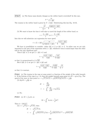 P18-7     (a) The linear mass density changes as the rubber band is stretched! In this case,
                                                  m
                                          µ=           .
                                              L + ∆L
The tension in the rubber band is given by F = k∆L. Substituting this into Eq. 18-19,

                                                  F              k∆L(L + ∆L)
                                            v=      =                        .
                                                  µ                  m
   (b) We want to know the time it will take to travel the length of the rubber band, so
                                         L + ∆L          L + ∆L
                                            v=    or t =        .
                                            t               v
Into this we will substitute our expression for wave speed
                                                          m                        m(L + ∆L)
                              t = (L + ∆L)                        =
                                                      k∆L(L + ∆L)                    k∆L
    We have to possibilities to consider: either ∆L    L or ∆L      L. In either case we are only
interested in the part of the expression with L + ∆L; whichever term is much larger than the other
will be the only signiﬁcant part.
    Then if ∆L      L we get L + ∆L ≈ L and
                                                  m(L + ∆L)                 mL
                                            t=              ≈                   ,
                                                    k∆L                     k∆L
                               √
so that t is proportional to 1/ ∆L.
    But if ∆L     L we get L + ∆L ≈ ∆L and
                                              m(L + ∆L)               m∆L             m
                                       t=               ≈                 =             ,
                                                k∆L                   k∆L             k
so that t is constant.

P18-8 (a) The tension in the rope at some point is a function of the weight of the cable beneath
it. If the bottom of the rope is y = 0, then the weight beneath some point y is W = y(m/L)g. The
                                                                           √
speed of the wave at that point is v = T /(m/L) = y(M/L)g/(m/L) = gy.
                 √
    (b) dy/dt = gy, so
                                                       dy
                                            dt    =    √ ,
                                                        gy
                                                            L
                                                                 dy
                                              t   =              √ =2        L/g.
                                                        0         gy
   (c) No.

P18-9    (a) M =       µ dx, so
                                                            L
                                                                          1 2
                                              M=                kx dx =     kL .
                                                        0                 2
Then k = 2M/L2 .
  (b) v = F/µ =              F/kx, then
                 dt      =         kx/F dx,
                                   L          √       2
                   t     =             2M/F L2 x dx =                 2M/F L2 L3/2 =        8M L/9F .
                               0                      3


                                                                234
 