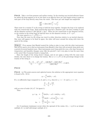 P18-10 Take a cue from pressure and surface tension. In the rotating non-inertial reference frame
for which the hoop appears to be at rest there is an eﬀective force per unit length acting to push on
each part of the loop directly away from the center. This force per unit length has magnitude

                                      ∆F          v2  v2
                                         = (∆m/∆L) = µ .
                                      ∆L          r   r
There must be a tension T in the string to hold the loop together. Imagine the loop to be replaced
with two semicircular loops. Each semicircular loop has a diameter part; the force tending to pull
oﬀ the diameter section is (∆F/∆L)2r = 2µv 2 . There are two connections to the diameter section,
so the tension in the string must be half the force on the diameter section, or T = µv 2 .
    The wave speed is v w = T /µ = v.
    Note that the wave on the string can travel in either direction relative to an inertial observer.
One wave will appear to be ﬁxed in space; the other will move around the string with twice the
speed of the string.

 P18-11 If we assume that Handel wanted his violins to play in tune with the other instruments
then all we need to do is ﬁnd an instrument from Handel’s time that will accurately keep pitch over
a period of several hundred years. Most instruments won’t keep pitch for even a few days because of
temperature and humidity changes; some (like the piccolo?) can’t even play in tune for more than
a few notes! But if someone found a tuning fork...
    Since the length of the string doesn’t change, and we are√ using a string with the same mass
density, the only choice is to change the tension. But f ∝ v ∝ T , so the percentage change in the
tension of the string is

                     Tf − Ti   f f 2 − f i2   (440 Hz)2 − (422.5 Hz)2
                             =         2
                                            =                         = 8.46 %.
                        Ti          fi              (422.5 Hz)2

P18-12

P18-13 (a) The point sources emit spherical waves; the solution to the appropriate wave equation
is found in Ex. 18-14:
                                         A
                                    yi = sin(kri − ωt).
                                         ri
If ri is suﬃciently large compared to A, and r1 ≈ r2 , then let r1 = r − δr and r2 = r − δr;
                                             A    A    2A
                                                +    ≈    ,
                                             r1   r2    r

with an error of order (δr/r)2 . So ignore it.
   Then
                                          A
                           y1 + y 2   ≈      [sin(kr1 − ωt) + sin(kr2 − ωt)] ,
                                          r
                                          2A                   k
                                      =        sin(kr − ωt) cos (r1 − r2 ),
                                           r                   2
                                          2A       k
                               ym     =        cos (r1 − r2 ).
                                           r       2
  (b) A maximum (minimum) occurs when the operand of the cosine, k(r1 − r2 )/2 is an integer
multiple of π (a half odd-integer multiple of π)




                                                  235
 