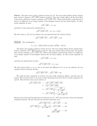 P18-14 The direct wave travels a distance d from S to D. The wave which reﬂects oﬀ the original
                         √
layer travels a distance d2 + 4H 2 between S and D. The wave which reﬂects oﬀ the layer after
it has risen a distance h travels a distance d2 + 4(H + h)2 . Waves will interfere constructively if
there is a diﬀerence of an integer number of wavelengths between the two path lengths. In other
words originally we have
                                          d2 + 4H 2 − d = nλ,
and later we have destructive interference so

                                     d2 + 4(H + h)2 − d = (n + 1/2)λ.

We don’t know n, but we can subtract the top equation from the bottom and get

                                 d2 + 4(H + h)2 −       d2 + 4H 2 = λ/2

P18-15      The wavelength is

                        λ = v/f = (3.00×108 m/s)/(13.0×106 Hz) = 23.1 m.

    The direct wave travels a distance d from S to D. The wave which reﬂects oﬀ the original layer
                    √
travels a distance d2 + 4H 2 between S and D. The wave which reﬂects oﬀ the layer one minute
later travels a distance d2 + 4(H + h)2 . Waves will interfere constructively if there is a diﬀerence
of an integer number of wavelengths between the two path lengths. In other words originally we
have
                                         d2 + 4H 2 − d = n1 λ,
and then one minute later we have

                                        d2 + 4(H + h)2 − d = n2 λ.

We don’t know either n1 or n2 , but we do know the diﬀerence is 6, so we can subtract the top
equation from the bottom and get

                                  d2 + 4(H + h)2 −      d2 + 4H 2 = 6λ

   We could use that expression as written, do some really obnoxious algebra, and then get the
answer. But we don’t want to; we want to take advantage of the fact that h is small compared to d
and H. Then the ﬁrst term can be written as

                        d2 + 4(H + h)2     =     d2 + 4H 2 + 8Hh + 4h2 ,
                                           ≈     d2 + 4H 2 + 8Hh,
                                                                        8H
                                           ≈     d2 + 4H 2        1+           h,
                                                                     d2 + 4H 2
                                                                     1    8H
                                           ≈     d2 + 4H 2        1+    2 + 4H 2
                                                                                 h .
                                                                     2d
Between the second and the third lines we factored out d2 + 4H 2 ; that last line is from the binomial
expansion theorem. We put this into the previous expression, and

                                       d2 + 4(H + h)2 −       d2 + 4H 2    =   6λ,
                                             4H
                         d2 + 4H 2    1+ 2         h −        d2 + 4H 2    =   6λ,
                                          d + 4H 2
                                                              4H
                                                         √            h    = 6λ.
                                                             d2+ 4H 2

                                                  236
 