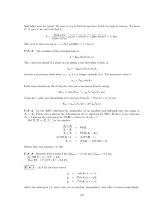Now what were we doing? We were trying to ﬁnd the speed at which the layer is moving. We know
H, d, and λ; we can then ﬁnd h,

                          6(23.1 m)
                   h=                       (230×103 m)2 + 4(510×103 m)2 = 71.0 m.
                        4(510×103 m)

The layer is then moving at v = (71.0 m)/(60 s) = 1.18 m/s.

P18-16    The equation of the standing wave is

                                            y = 2y m sin kx cos ωt.

The transverse speed of a point on the string is the derivative of this, or

                                       uy = −2y m ω sin kx sin ωt,

this has a maximum value when ωt − π/2 is a integer multiple of π. The maximum value is

                                             um = 2y m ω sin kx.

Each mass element on the string dm then has a maximum kinetic energy

                              dK m = (dm/2)um 2 = y m 2 ω 2 sin2 kx dm.

Using dm = µdx, and integrating over one loop from kx = 0 to kx = π, we get

                                  K m = y m 2 ω 2 µ/2k = 2π 2 y m 2 f µv.

P18-17 (a) For 100% reﬂection the amplitudes of the incident and reﬂected wave are equal, or
Ai = Ar , which puts a zero in the denominator of the equation for SWR. If there is no reﬂection,
Ar = 0 leaving the expression for SWR to reduce to Ai /Ai = 1.
   (b) Pr /Pi = A2 /A2 . Do the algebra:
                 r   i

                                 Ai + Ar
                                                 =   SWR,
                                 Ai − Ar
                                 Ai + Ar         = SWR(Ai − Ar ),
                            Ar (SWR + 1)         = Ai (SWR − 1),
                                   Ar /Ai        = (SWR − 1)/(SWR + 1).

Square this, and multiply by 100.

P18-18 Measure with a ruler; I get 2Amax = 1.1 cm and 2Amin = 0.5 cm.
  (a) SWR = (1.1/0.5) = 2.2
  (b) (2.2 − 1)2 /(2.2 + 1)2 = 0.14 %.

P18-19      (a) Call the three waves

                                       yi     = A sin k1 (x − v1 t),
                                       yt     = B sin k2 (x − v2 t),
                                       yr     = C sin k1 (x + v1 t),

where the subscripts i, t, and r refer to the incident, transmitted, and reﬂected waves respectively.


                                                     237
 