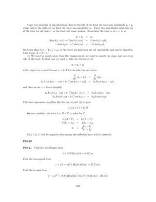 Apply the principle of superposition. Just to the left of the knot the wave has amplitude y i + y r
while just to the right of the knot the wave has amplitude y t . These two amplitudes must line up
at the knot for all times t, or the knot will come undone. Remember the knot is at x = 0, so

                                                   yi + yr = yt ,
                        A sin k1 (−v1 t) + C sin k1 (+v1 t) = B sin k2 (−v2 t),
                              −A sin k1 v1 t + C sin k1 v1 t = −B sin k2 v2 t

We know that k1 v1 = k2 v2 = ω, so the three sin functions are all equivalent, and can be canceled.
This leaves A = B + C.
    (b) We need to match more than the displacement, we need to match the slope just on either
side of the knot. In that case we need to take the derivative of

                                              yi + yr = yt

with respect to x, and then set x = 0. First we take the derivative,
                                                  d                  d
                                                     (y i + y r ) =    (y t ) ,
                                                 dx                 dx
                k1 A cos k1 (x − v1 t) + k1 C cos k1 (x + v1 t) = k2 B cos k2 (x − v2 t),

and then we set x = 0 and simplify,

                    k1 A cos k1 (−v1 t) + k1 C cos k1 (+v1 t) = k2 B cos k2 (−v2 t),
                            k1 A cos k1 v1 t + k1 C cos k1 v1 t = k2 B cos k2 v2 t.

This last expression simpliﬁes like the one in part (a) to give

                                          k1 (A + C) = k2 B

   We can combine this with A = B + C to solve for C,

                                    k1 (A + C) = k2 (A − C),
                                    C(k1 + k2 ) = A(k2 − k1 ),
                                                   k2 − k1
                                            C = A          .
                                                   k1 + k2
   If k2 < k1 C will be negative; this means the reﬂected wave will be inverted.

P18-20

P18-21    Find the wavelength from

                                    λ = 2(0.924 m)/4 = 0.462 m.

Find the wavespeed from

                              v = f λ = (60.0 Hz)(0.462 m) = 27.7 m/s.

Find the tension from

                        F = µv 2 = (0.0442 kg)(27.7 m/s)2 /(0.924 m) = 36.7 N.



                                                  238
 