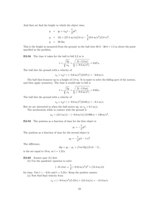And then we ﬁnd the height to which the object rises,
                                            1
                        y     = y0 + v0y t − gt2 ,
                                            2
                                                         1        2
                        y     = (0) + (27.4 m/s)(2.8 s) − (9.8 m/s )(2.8 s)2 ,
                                                         2
                        y     = 38.3m.
This is the height as measured from the ground; so the ball rises 38.3 − 36.8 = 1.5 m above the point
speciﬁed in the problem.

E2-58 The time it takes for the ball to fall 2.2 m is
                                           2y      2(−2.2 m)
                                   t=         =                = 0.67 s.
                                           ay     (−9.8 m/s2 )

The ball hits the ground with a velocity of
                               vy = ay t = (−9.8 m/s2 )(0.67 s) = −6.6 m/s.
   The ball then bounces up to a height of 1.9 m. It is easier to solve the falling part of the motion,
and then apply symmetry. The time is would take to fall is

                                           2y      2(−1.9 m)
                                   t=         =                = 0.62 s.
                                           ay     (−9.8 m/s2 )

The ball hits the ground with a velocity of
                               vy = ay t = (−9.8 m/s2 )(0.62 s) = −6.1 m/s.
But we are interested in when the ball moves up, so vy = 6.1 m/s.
   The acceleration while in contact with the ground is
                         ay = ((6.1 m/s) − (−6.6 m/s))/(0.096 s) = 130 m/s2 .

E2-59 The position as a function of time for the ﬁrst object is
                                                   1
                                            y1 = − gt2 ,
                                                   2
The position as a function of time for the second object is
                                                  1
                                            y2 = − g(t − 1 s)2
                                                  2
The diﬀerence,
                                   ∆y = y2 − y1 = f rac12g ((2 s)t − 1) ,
is the set equal to 10 m, so t = 1.52 s.

E2-60 Answer part (b) ﬁrst.
  (b) Use the quadratic equation to solve
                                          1
                               (−81.3 m) =  (−9.81 m/s2 )t2 + (12.4 m/s)t
                                          2
for time. Get t = −3.0 s and t = 5.53 s. Keep the positive answer.
    (a) Now ﬁnd ﬁnal velocity from
                            vy = (−9.8 m/s2 )(5.53 s) + (12.4 m/s) = −41.8 m/s.


                                                     23
 