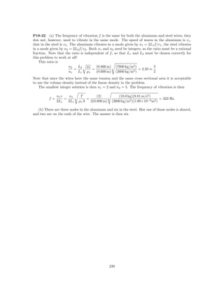 P18-22 (a) The frequency of vibration f is the same for both the aluminum and steel wires; they
don not, however, need to vibrate in the same mode. The speed of waves in the aluminum is v1 ,
that in the steel is v2 . The aluminum vibrates in a mode given by n1 = 2L1 f /v1 , the steel vibrates
in a mode given by n2 = 2L2 f /v2 . Both n1 and n2 need be integers, so the ratio must be a rational
fraction. Note that the ratio is independent of f , so that L1 and L2 must be chosen correctly for
this problem to work at all!
    This ratio is
                         n2    L2 µ2    (0.866 m) (7800 kg/m3 )             5
                            =         =                           = 2.50 ≈
                         n1    L1 µ1    (0.600 m) (2600 kg/m3 )             2
Note that since the wires have the same tension and the same cross sectional area it is acceptable
to use the volume density instead of the linear density in the problem.
   The smallest integer solution is then n1 = 2 and n2 = 5. The frequency of vibration is then

               n1 v    n1     T         (2)           (10.0 kg)(9.81 m/s2 )
          f=        =             =                                            = 323 Hz.
               2L1    2L1    ρ1 A   2(0.600 m)    (2600 kg/m3 )(1.00×10−6 m2 )

   (b) There are three nodes in the aluminum and six in the steel. But one of those nodes is shared,
and two are on the ends of the wire. The answer is then six.




                                                 239
 
