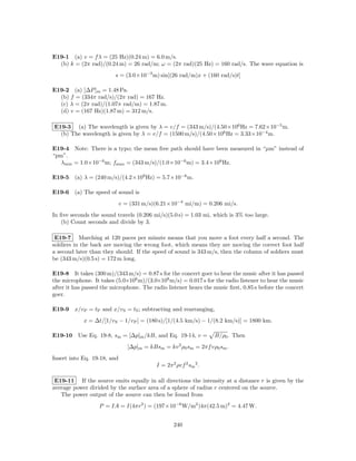 E19-1 (a) v = f λ = (25 Hz)(0.24 m) = 6.0 m/s.
  (b) k = (2π rad)/(0.24 m) = 26 rad/m; ω = (2π rad)(25 Hz) = 160 rad/s. The wave equation is
                         s = (3.0×10−3 m) sin[(26 rad/m)x + (160 rad/s)t]

E19-2 (a) [∆P ]m = 1.48 Pa.
  (b) f = (334π rad/s)/(2π rad) = 167 Hz.
  (c) λ = (2π rad)/(1.07π rad/m) = 1.87 m.
  (d) v = (167 Hz)(1.87 m) = 312 m/s.

E19-3 (a) The wavelength is given by λ = v/f = (343 m/s)/(4.50×106 Hz = 7.62×10−5 m.
  (b) The wavelength is given by λ = v/f = (1500 m/s)/(4.50×106 Hz = 3.33×10−4 m.

E19-4 Note: There is a typo; the mean free path should have been measured in “µm” instead of
“pm”.
   λmin = 1.0×10−6 m; fmax = (343 m/s)/(1.0×10−6 m) = 3.4×108 Hz.

E19-5 (a) λ = (240 m/s)/(4.2×109 Hz) = 5.7×10−8 m.

E19-6 (a) The speed of sound is
                             v = (331 m/s)(6.21×10−4 mi/m) = 0.206 mi/s.
In ﬁve seconds the sound travels (0.206 mi/s)(5.0 s) = 1.03 mi, which is 3% too large.
   (b) Count seconds and divide by 3.

 E19-7 Marching at 120 paces per minute means that you move a foot every half a second. The
soldiers in the back are moving the wrong foot, which means they are moving the correct foot half
a second later than they should. If the speed of sound is 343 m/s, then the column of soldiers must
be (343 m/s)(0.5 s) = 172 m long.

E19-8 It takes (300 m)/(343 m/s) = 0.87 s for the concert goer to hear the music after it has passed
the microphone. It takes (5.0×106 m)/(3.0×108 m/s) = 0.017 s for the radio listener to hear the music
after it has passed the microphone. The radio listener hears the music ﬁrst, 0.85 s before the concert
goer.

E19-9 x/v P = tP and x/v S = tS ; subtracting and rearranging,
            x = ∆t/[1/v S − 1/v P ] = (180 s)/[1/(4.5 km/s) − 1/(8.2 km/s)] = 1800 km.

E19-10 Use Eq. 19-8, sm = [∆p]m /kB, and Eq. 19-14, v =            B/ρ0 . Then
                                [∆p]m = kBsm = kv 2 ρ0 sm = 2πf vρ0 sm .
Insert into Eq. 19-18, and
                                           I = 2π 2 ρvf 2 sm 2 .

 E19-11 If the source emits equally in all directions the intensity at a distance r is given by the
average power divided by the surface area of a sphere of radius r centered on the source.
   The power output of the source can then be found from
                   P = IA = I(4πr2 ) = (197×10−6 W/m2 )4π(42.5 m)2 = 4.47 W.


                                                   240
 