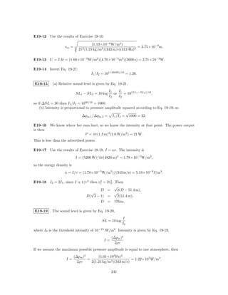 E19-12 Use the results of Exercise 19-10.

                                       (1.13×10−6 W/m2 )
                   sm =                                           = 3.75×10−8 m.
                             2π 2 (1.21 kg/m3 )(343 m/s)(313 Hz)2

E19-13 U = IAt = (1.60×10−2 W/m2 )(4.70×10−4 m2 )(3600 s) = 2.71×10−2 W.

E19-14 Invert Eq. 19-21:
                                     I1 /I2 = 10(1.00dB)/10 = 1.26.

E19-15     (a) Relative sound level is given by Eq. 19-21,
                                                 I1    I1
                            SL1 − SL2 = 10 log      or    = 10(SL1 −SL2 )/10 ,
                                                 I2    I2
so if ∆SL = 30 then I1 /I2 = 1030/10 = 1000.
    (b) Intensity is proportional to pressure amplitude squared according to Eq. 19-19; so
                                                          √
                               ∆pm,1 /∆pm,2 = I1 /I2 = 1000 = 32.

E19-16 We know where her ears hurt, so we know the intensity at that point. The power output
is then
                          P = 4π(1.3 m)2 (1.0 W/m2 ) = 21 W.
This is less than the advertised power.

E19-17 Use the results of Exercise 18-18, I = uv. The intensity is

                           I = (5200 W)/4π(4820 m)2 = 1.78×10−5 W/m2 ,

so the energy density is

                   u = I/v = (1.78×10−5 W/m2 )/(343 m/s) = 5.19×10−8 J/m3 .

E19-18 I2 = 2I1 , since I ∝ 1/r2 then r1 = 2r2 . Then
                                       2     2

                                                 √
                                       D =         2(D − 51.4 m),
                                  √              √
                               D( 2 − 1) =         2(51.4 m),
                                       D = 176 m.

E19-19     The sound level is given by Eq. 19-20,
                                                          I
                                            SL = 10 log
                                                          I0
where I0 is the threshold intensity of 10−12 W/m2 . Intensity is given by Eq. 19-19,
                                                  (∆pm )2
                                             I=
                                                    2ρv
If we assume the maximum possible pressure amplitude is equal to one atmosphere, then
                           (∆pm )2       (1.01×105 Pa)2
                    I=             =                         = 1.22×107 W/m2 .
                             2ρv     2(1.21 kg/m3 )(343 m/s)

                                                  241
 