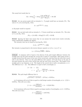 The sound level would then be
                                        I           1.22×107 W/m2
                          SL = 10 log      = 10 log            2  = 191 dB
                                        I0           (10−12 W/m )

E19-20 Let one person speak with an intensity I1 . N people would have an intensity N I1 . The
ratio is N , so by inverting Eq. 19-21,

                                        N = 10(15dB)/10 = 31.6,

so 32 people would be required.

E19-21 Let one leaf rustle with an intensity I1 . N leaves would have an intensity N I1 . The ratio
is N , so by Eq. 19-21,
                        SLN = (8.4 dB) + 10 log(2.71×105 ) = 63 dB.

E19-22 Ignoring the ﬁnite time means that we can assume the sound waves travels vertically,
which considerably simpliﬁes the algebra.
   The intensity ratio can be found by inverting Eq. 19-21,

                                       I1 /I2 = 10(30dB)/10 = 1000.

But intensity is proportional to the inverse distance squared, so I1 /I2 = (r2 /r1 )2 , or

                                   r2 = (115 m)    (1000) = 3640 m.

 E19-23 A minimum will be heard at the detector if the path length diﬀerence between the
straight path and the path through the curved tube is half of a wavelength. Both paths involve a
straight section from the source to the start of the curved tube, and then from the end of the curved
tube to the detector. Since it is the path diﬀerence that matters, we’ll only focus on the part of
the path between the start of the curved tube and the end of the curved tube. The length of the
straight path is one diameter, or 2r. The length of the curved tube is half a circumference, or πr.
The diﬀerence is (π − 2)r. This diﬀerence is equal to half a wavelength, so

                            (π − 2)r    = λ/2,
                                            λ      (42.0 cm)
                                   r    =        =           = 18.4 cm.
                                          2π − 4     2π − 4

E19-24 The path length diﬀerence here is

                              (3.75 m)2 + (2.12 m)2 − (3.75 m) = 0.5578 m.

   (a) A minimum will occur if this is equal to a half integer number of wavelengths, or (n−1/2)λ =
0.5578 m. This will occur when
                                            (343 m/s)
                            f = (n − 1/2)              = (n − 1/2)(615 Hz).
                                            (0.5578 m)

   (b) A maximum will occur if this is equal to an integer number of wavelengths, or nλ = 0.5578 m.
This will occur when
                                         (343 m/s)
                                 f =n                = n(615 Hz).
                                         (0.5578 m)


                                                   242
 