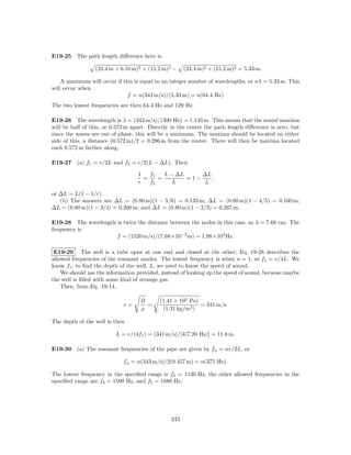 E19-25 The path length diﬀerence here is

                 (24.4 m + 6.10 m)2 + (15.2 m)2 −     (24.4 m)2 + (15.2 m)2 = 5.33 m.

    A maximum will occur if this is equal to an integer number of wavelengths, or nλ = 5.33 m. This
will occur when
                              f = n(343 m/s)/(5.33 m) = n(64.4 Hz)
The two lowest frequencies are then 64.4 Hz and 129 Hz.

E19-26 The wavelength is λ = (343 m/s)/(300 Hz) = 1.143 m. This means that the sound maxima
will be half of this, or 0.572 m apart. Directly in the center the path length diﬀerence is zero, but
since the waves are out of phase, this will be a minimum. The maxima should be located on either
side of this, a distance (0.572 m)/2 = 0.286 m from the center. There will then be maxima located
each 0.572 m farther along.

E19-27 (a) f1 = v/2L and f2 = v/2(L − ∆L). Then

                                   1   f1   L − ∆L     ∆L
                                     =    =        =1−    ,
                                   r   f2      L       L

or ∆L = L(1 − 1/r).
   (b) The answers are ∆L = (0.80 m)(1 − 5/6) = 0.133 m; ∆L = (0.80 m)(1 − 4/5) = 0.160 m;
∆L = (0.80 m)(1 − 3/4) = 0.200 m; and ∆L = (0.80 m)(1 − 2/3) = 0.267 m.

E19-28 The wavelength is twice the distance between the nodes in this case, so λ = 7.68 cm. The
frequency is
                      f = (1520 m/s)/(7.68×10−2 m) = 1.98×104 Hz.

 E19-29 The well is a tube open at one end and closed at the other; Eq. 19-28 describes the
allowed frequencies of the resonant modes. The lowest frequency is when n = 1, so f1 = v/4L. We
know f1 ; to ﬁnd the depth of the well, L, we need to know the speed of sound.
    We should use the information provided, instead of looking up the speed of sound, because maybe
the well is ﬁlled with some kind of strange gas.
    Then, from Eq. 19-14,

                                    B       (1.41 × 105 Pa)
                             v=       =                     = 341 m/s.
                                    ρ        (1.21 kg/m3 )

The depth of the well is then

                          L = v/(4f1 ) = (341 m/s)/[4(7.20 Hz)] = 11.8 m.

E19-30 (a) The resonant frequencies of the pipe are given by fn = nv/2L, or

                             fn = n(343 m/s)/2(0.457 m) = n(375 Hz).

The lowest frequency in the speciﬁed range is f3 = 1130 Hz; the other allowed frequencies in the
speciﬁed range are f4 = 1500 Hz, and f5 = 1880 Hz.




                                                243
 