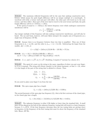 E19-31 The maximum reﬂected frequencies will be the ones that undergo constructive inter-
ference, which means the path length diﬀerence will be an integer multiple of a wavelength. A
wavefront will strike a terrace wall and part will reﬂect, the other part will travel on to the next
terrace, and then reﬂect. Since part of the wave had to travel to the next terrace and back, the path
length diﬀerence will be 2 × 0.914 m = 1.83 m.
    If the speed of sound is v = 343 m/s, the lowest frequency wave which undergoes constructive
interference will be
                                         v   (343 m/s)
                                   f= =                 = 187 Hz
                                         λ    (1.83 m)
Any integer multiple of this frequency will also undergo constructive interference, and will also be
heard. The ear and brain, however, will most likely interpret the complex mix of frequencies as a
single tone of frequency 187 Hz.

E19-32 Assume there is no frequency between these two that is ampliﬁed. Then one of these
frequencies is fn = nv/2L, and the other is fn+1 = (n + 1)v/2L. Subtracting the larger from the
smaller, ∆f = v/2L, or

                      L = v/2∆f = (343 m/s)/2(138 Hz − 135 Hz) = 57.2 m.

E19-33 (a) v = 2Lf = 2(0.22 m)(920 Hz) = 405 m/s.
  (b) F = v 2 µ = (405 m/s)2 (820×10−6 kg)/(0.220 m) = 611 N.
                          √                √
E19-34 f ∝ v, and v ∝         F , so f ∝       F . Doubling f requires F increase by a factor of 4.

 E19-35 The speed of a wave on the string is the same, regardless of where you put your ﬁnger,
so f λ is a constant. The string will vibrate (mostly) in the lowest harmonic, so that λ = 2L, where
L is the length of the part of the string that is allowed to vibrate. Then

                           f2 λ2    = f1 λ1 ,
                          2f2 L2    = 2f1 L1 ,
                                          f1            (440 Hz)
                               L2   = L1      = (30 cm)          = 25 cm.
                                          f2            (528 Hz)

So you need to place your ﬁnger 5 cm from the end.

E19-36 The open organ pipe has a length

                           Lo = v/2f1 = (343 m/s)/2(291 Hz) = 0.589 m.

The second harmonic of the open pipe has frequency 2f1 ; this is the ﬁrst overtone of the closed pipe,
so the closed pipe has a length

                     Lc = (3)v/4(2f1 ) = (3)(343 m/s)/4(2)(291 Hz) = 0.442 m.

 E19-37 The unknown frequency is either 3 Hz higher or lower than the standard fork. A small
piece of wax placed on the fork of this unknown frequency tuning fork will result in a lower frequency
because f ∝ k/m. If the beat frequency decreases then the two tuning forks are getting closer
in frequency, so the frequency of the ﬁrst tuning fork must be above the frequency of the standard
fork. Hence, 387 Hz.



                                                      244
 
