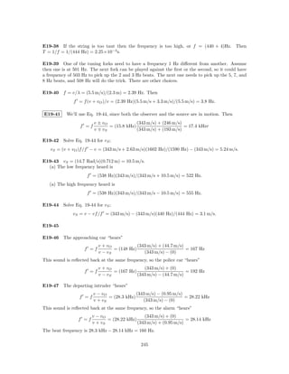 E19-38 If the string is too taut then the frequency is too high, or f = (440 + 4)Hz. Then
T = 1/f = 1/(444 Hz) = 2.25×10−3 s.

E19-39 One of the tuning forks need to have a frequency 1 Hz diﬀerent from another. Assume
then one is at 501 Hz. The next fork can be played against the ﬁrst or the second, so it could have
a frequency of 503 Hz to pick up the 2 and 3 Hz beats. The next one needs to pick up the 5, 7, and
8 Hz beats, and 508 Hz will do the trick. There are other choices.

E19-40 f = v/λ = (5.5 m/s)/(2.3 m) = 2.39 Hz. Then
               f = f (v + vO )/v = (2.39 Hz)(5.5 m/s + 3.3 m/s)/(5.5 m/s) = 3.8 Hz.

E19-41     We’ll use Eq. 19-44, since both the observer and the source are in motion. Then
                         v ± vO              (343 m/s) + (246 m/s)
                  f =f          = (15.8 kHz)                       = 17.4 kHzr
                         v vS                (343 m/s) + (193 m/s)

E19-42 Solve Eq. 19-44 for vS ;
   vS = (v + vO )f /f − v = (343 m/s + 2.63 m/s)(1602 Hz)/(1590 Hz) − (343 m/s) = 5.24 m/s.

E19-43 vS = (14.7 Rad/s)(0.712 m) = 10.5 m/s.
  (a) The low frequency heard is
                     f = (538 Hz)(343 m/s)/(343 m/s + 10.5 m/s) = 522 Hz.
   (a) The high frequency heard is
                     f = (538 Hz)(343 m/s)/(343 m/s − 10.5 m/s) = 555 Hz.

E19-44 Solve Eq. 19-44 for vS ;
              vS = v − vf /f = (343 m/s) − (343 m/s)(440 Hz)/(444 Hz) = 3.1 m/s.

E19-45

E19-46 The approaching car “hears”
                           v + vO            (343 m/s) + (44.7 m/s)
                    f =f          = (148 Hz)                        = 167 Hz
                           v − vS               (343 m/s) − (0)
This sound is reﬂected back at the same frequency, so the police car “hears”
                           v + vO               (343 m/s) + (0)
                    f =f          = (167 Hz)                        = 192 Hz
                           v − vS            (343 m/s) − (44.7 m/s)

E19-47 The departing intruder “hears”
                         v − vO              (343 m/s) − (0.95 m/s)
                 f =f           = (28.3 kHz)                        = 28.22 kHz
                         v + vS                 (343 m/s) − (0)
This sound is reﬂected back at the same frequency, so the alarm “hears”
                        v − vO                  (343 m/s) + (0)
                 f =f          = (28.22 kHz)                        = 28.14 kHz
                        v + vS               (343 m/s) + (0.95 m/s)
The beat frequency is 28.3 kHz − 28.14 kHz = 160 Hz.

                                               245
 