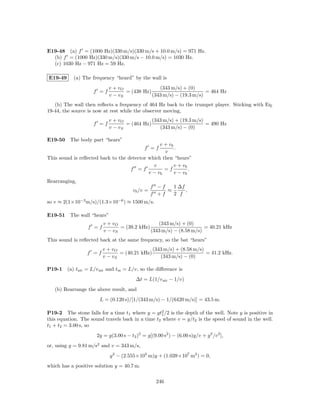 E19-48 (a) f = (1000 Hz)(330 m/s)(330 m/s + 10.0 m/s) = 971 Hz.
  (b) f = (1000 Hz)(330 m/s)(330 m/s − 10.0 m/s) = 1030 Hz.
  (c) 1030 Hz − 971 Hz = 59 Hz.

E19-49     (a) The frequency “heard” by the wall is
                            v + vO               (343 m/s) + (0)
                    f =f           = (438 Hz)                        = 464 Hz
                            v − vS            (343 m/s) − (19.3 m/s)
   (b) The wall then reﬂects a frequency of 464 Hz back to the trumpet player. Sticking with Eq.
19-44, the source is now at rest while the observer moving,
                            v + vO            (343 m/s) + (19.3 m/s)
                    f =f           = (464 Hz)                        = 490 Hz
                            v − vS               (343 m/s) − (0)

E19-50 The body part “hears”
                                                 v + vb
                                              f =f      .
                                                   v
This sound is reﬂected back to the detector which then “hears”
                                              v         v + vb
                                    f =f           =f          .
                                            v − vb      v − vb
Rearranging,
                                                  f −f   1 ∆f
                                        vb /v =        ≈      ,
                                                  f +f   2 f
so v ≈ 2(1×10−3 m/s)/(1.3×10−6 ) ≈ 1500 m/s.

E19-51 The wall “hears”
                         v + vO                 (343 m/s) + (0)
                  f =f          = (39.2 kHz)                        = 40.21 kHz
                         v − vS              (343 m/s) − (8.58 m/s)
This sound is reﬂected back at the same frequency, so the bat “hears”
                         v + vO               (343 m/s) + (8.58 m/s)
                  f =f          = (40.21 kHz)                        = 41.2 kHz.
                         v − vS                  (343 m/s) − (0)

P19-1    (a) tair = L/v air and tm = L/v, so the diﬀerence is
                                         ∆t = L(1/v air − 1/v)
   (b) Rearrange the above result, and
                       L = (0.120 s)/[1/(343 m/s) − 1/(6420 m/s)] = 43.5 m.

P19-2 The stone falls for a time t1 where y = gt2 /2 is the depth of the well. Note y is positive in
                                                  1
this equation. The sound travels back in a time t2 where v = y/t2 is the speed of sound in the well.
t1 + t2 = 3.00 s, so
                      2y = g(3.00 s − t2 )2 = g[(9.00 s2 ) − (6.00 s)y/v + y 2 /v 2 ],
or, using g = 9.81 m/s2 and v = 343 m/s,
                            y 2 − (2.555×105 m)y + (1.039×107 m2 ) = 0,
which has a positive solution y = 40.7 m.

                                                    246
 