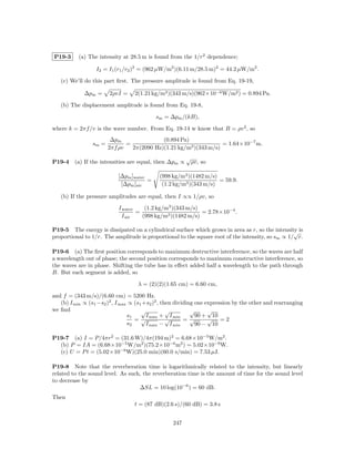 P19-3      (a) The intensity at 28.5 m is found from the 1/r2 dependence;

                  I2 = I1 (r1 /r2 )2 = (962 µW/m2 )(6.11 m/28.5 m)2 = 44.2 µW/m2 .

   (c) We’ll do this part ﬁrst. The pressure amplitude is found from Eq. 19-19,

             ∆pm =      2ρvI =     2(1.21 kg/m3 )(343 m/s)(962×10−6 W/m2 ) = 0.894 Pa.

   (b) The displacement amplitude is found from Eq. 19-8,

                                           sm = ∆pm /(kB),

where k = 2πf /v is the wave number. From Eq. 19-14 w know that B = ρv 2 , so
                         ∆pm                (0.894 Pa)
                 sm =          =                                   = 1.64×10−7 m.
                        2πf ρv   2π(2090 Hz)(1.21 kg/m3 )(343 m/s)
                                                         √
P19-4    (a) If the intensities are equal, then ∆pm ∝        ρv, so

                           [∆pm ]water       (998 kg/m3 )(1482 m/s)
                                       =                            = 59.9.
                            [∆pm ]air         (1.2 kg/m3 )(343 m/s)

   (b) If the pressure amplitudes are equal, then I ∝∝ 1/ρv, so
                            I water    (1.2 kg/m3 )(343 m/s)
                                    =                        = 2.78×10−4 .
                              I air   (998 kg/m3 )(1482 m/s)

P19-5 The energy is dissipated on a cylindrical surface which grows in area as r, so the intensity is
                                                                                                  √
proportional to 1/r. The amplitude is proportional to the square root of the intensity, so sm ∝ 1/ r.

P19-6 (a) The ﬁrst position corresponds to maximum destructive interference, so the waves are half
a wavelength out of phase; the second position corresponds to maximum constructive interference, so
the waves are in phase. Shifting the tube has in eﬀect added half a wavelength to the path through
B. But each segment is added, so

                                    λ = (2)(2)(1.65 cm) = 6.60 cm,

and f = (343 m/s)/(6.60 cm) = 5200 Hz.
   (b) I min ∝ (s1 −s2 )2 , I max ∝ (s1 +s2 )2 , then dividing one expression by the other and rearranging
we ﬁnd                                 √           √         √      √
                                 s1      I max + I min         90 + 10
                                    =√             √      =√        √ =2
                                 s2      I max − I min         90 − 10

P19-7 (a) I = P/4πr2 = (31.6 W)/4π(194 m)2 = 6.68×10−5 W/m2 .
  (b) P = IA = (6.68×10−5 W/m2 )(75.2×10−6 m2 ) = 5.02×10−9 W.
  (c) U = P t = (5.02×10−9 W)(25.0 min)(60.0 s/min) = 7.53 µJ.

P19-8 Note that the reverberation time is logarithmically related to the intensity, but linearly
related to the sound level. As such, the reverberation time is the amount of time for the sound level
to decrease by
                                   ∆SL = 10 log(10−6 ) = 60 dB.
Then
                                  t = (87 dB)(2.6 s)/(60 dB) = 3.8 s


                                                   247
 