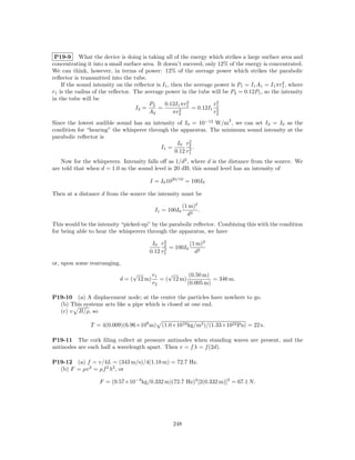 P19-9 What the device is doing is taking all of the energy which strikes a large surface area and
concentrating it into a small surface area. It doesn’t succeed; only 12% of the energy is concentrated.
We can think, however, in terms of power: 12% of the average power which strikes the parabolic
reﬂector is transmitted into the tube.
                                                                                               2
    If the sound intensity on the reﬂector is I1 , then the average power is P1 = I1 A1 = I1 πr1 , where
r1 is the radius of the reﬂector. The average power in the tube will be P2 = 0.12P1 , so the intensity
in the tube will be
                                                         2
                                        P2     0.12I1 πr1           r2
                                   I2 =     =         2    = 0.12I1 12
                                        A2          πr2             r2
                                                                         2
Since the lowest audible sound has an intensity of I0 = 10−12 W/m , we can set I2 = I0 as the
condition for “hearing” the whisperer through the apparatus. The minimum sound intensity at the
parabolic reﬂector is
                                                      2
                                                 I0 r2
                                           I1 =       2.
                                                0.12 r1
   Now for the whisperers. Intensity falls oﬀ as 1/d2 , where d is the distance from the source. We
are told that when d = 1.0 m the sound level is 20 dB; this sound level has an intensity of

                                        I = I0 1020/10 = 100I0

Then at a distance d from the source the intensity must be

                                                        (1 m)2
                                          I1 = 100I0           .
                                                          d2
This would be the intensity “picked-up” by the parabolic reﬂector. Combining this with the condition
for being able to hear the whisperers through the apparatus, we have
                                              2
                                         I0 r2          (1 m)2
                                              2 = 100I0
                                        0.12 r1           d2

or, upon some rearranging,
                                 √     r1  √       (0.50 m)
                            d = ( 12 m) = ( 12 m)           = 346 m.
                                       r2         (0.005 m)

P19-10 (a) A displacement node; at the center the particles have nowhere to go.
  (b) This systems acts like a pipe which is closed at one end.
  (c) v B/ρ, so

               T = 4(0.009)(6.96×108 m)      (1.0×1010 kg/m3 )/(1.33×1022 Pa) = 22 s.

P19-11 The cork ﬁling collect at pressure antinodes when standing waves are present, and the
antinodes are each half a wavelength apart. Then v = f λ = f (2d).

P19-12 (a) f = v/4L = (343 m/s)/4(1.18 m) = 72.7 Hz.
  (b) F = µv 2 = µf 2 λ2 , or

                   F = (9.57×10−3 kg/0.332 m)(72.7 Hz)2 [2(0.332 m)]2 = 67.1 N.




                                                  248
 