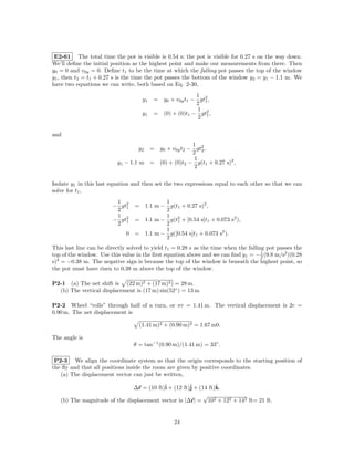 E2-61 The total time the pot is visible is 0.54 s; the pot is visible for 0.27 s on the way down.
We’ll deﬁne the initial position as the highest point and make our measurements from there. Then
y0 = 0 and v0y = 0. Deﬁne t1 to be the time at which the falling pot passes the top of the window
y1 , then t2 = t1 + 0.27 s is the time the pot passes the bottom of the window y2 = y1 − 1.1 m. We
have two equations we can write, both based on Eq. 2-30,
                                                         1
                                    y1    = y0 + v0y t1 − gt2 ,
                                                         2 1
                                                          1
                                    y1    = (0) + (0)t1 − gt2 ,
                                                          2 1


and
                                                        1
                                   y2    = y0 + v0y t2 − gt2 ,
                                                        2 2
                                                         1
                          y1 − 1.1 m     = (0) + (0)t2 − g(t1 + 0.27 s)2 ,
                                                         2


Isolate y1 in this last equation and then set the two expressions equal to each other so that we can
solve for t1 ,
                         1               1
                        − gt2   = 1.1 m − g(t1 + 0.27 s)2 ,
                         2 1             2
                         1               1
                        − gt2   = 1.1 m − g(t2 + [0.54 s]t1 + 0.073 s2 ),
                         2 1             2 1
                                         1
                              0 = 1.1 m − g([0.54 s]t1 + 0.073 s2 ).
                                         2
This last line can be directly solved to yield t1 = 0.28 s as the time when the falling pot passes the
top of the window. Use this value in the ﬁrst equation above and we can ﬁnd y1 = − 1 (9.8 m/s2 )(0.28
                                                                                      2
s)2 = −0.38 m. The negative sign is because the top of the window is beneath the highest point, so
the pot must have risen to 0.38 m above the top of the window.

P2-1 (a) The net shift is (22 m)2 + (17 m)2 ) = 28 m.
  (b) The vertical displacement is (17 m) sin(52◦ ) = 13 m.

P2-2 Wheel “rolls” through half of a turn, or πr = 1.41 m. The vertical displacement is 2r =
0.90 m. The net displacement is

                                   (1.41 m)2 + (0.90 m)2 = 1.67 m0.

The angle is
                                 θ = tan−1 (0.90 m)/(1.41 m) = 33◦ .

 P2-3 We align the coordinate system so that the origin corresponds to the starting position of
the ﬂy and that all positions inside the room are given by positive coordinates.
   (a) The displacement vector can just be written,

                               ∆r = (10 ft)ˆ + (12 ft)ˆ + (14 ft)k.
                                           i          j          ˆ
                                                            √
   (b) The magnitude of the displacement vector is |∆r| = 102 + 122 + 142 ft= 21 ft.


                                                  24
 