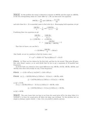 P19-13 In this problem the string is observed to resonate at 880 Hz and then again at 1320 Hz,
so the two corresponding values of n must diﬀer by 1. We can then write two equations

                                          nv                 (n + 1)v
                             (880 Hz) =      and (1320 Hz) =
                                          2L                    2L
and solve these for v. It is somewhat easier to ﬁrst solve for n. Rearranging both equations, we get

                               (880 Hz)    v     (1320 Hz)    v
                                        =    and           =    .
                                  n       2L       n+1       2L
Combining these two equations we get

                                (880 Hz)    (1320 Hz)
                                            =         ,
                                   n          n+1
                         (n + 1)(880 Hz)  = n(1320 Hz),
                                                  (880 Hz)
                                        n =                      = 2.
                                            (1320 Hz) − (880 Hz)

   Now that we know n we can ﬁnd v,

                                                 (880 Hz)
                                v = 2(0.300 m)            = 264 m/s
                                                     2
And, ﬁnally, we are in a position to ﬁnd the tension, since

                        F = µv 2 = (0.652×10−3 kg/m)(264 m/s)2 = 45.4 N.

P19-14 (a) There are ﬁve choices for the ﬁrst fork, and four for the second. That gives 20 pairs.
But order doesn’t matter, so we need divide that by two to get a maximum of 10 possible beat
frequencies.
    (b) If the forks are ordered to have equal diﬀerences (say, 400 Hz, 410 Hz, 420 Hz, 430 Hz, and
440 Hz) then there will actually be only 4 beat frequencies.

P19-15    v = (2.25×108 m/s)/ sin(58.0◦ ) = 2.65×108 m/s.

P19-16    (a) f1 = (442 Hz)(343 m/s)/(343 m/s − 31.3 m/s) = 486 Hz, while

                     f2 = (442 Hz)(343 m/s)/(343 m/s + 31.3 m/s) = 405 Hz,

so ∆f = 81 Hz.
   (b) f1 = (442 Hz)(343 m/s − 31.3 m/s)/(343 m/s) = 402 Hz, while

                     f2 = (442 Hz)(343 m/s + 31.3 m/s)/(343 m/s) = 482 Hz,

so ∆f = 80 Hz.

 P19-17 The sonic boom that you hear is not from the sound given oﬀ by the plane when it is
overhead, it is from the sound given oﬀ before the plane was overhead. So this problem isn’t as
simple as distance equals velocity × time. It is very useful to sketch a picture.




                                                 249
 