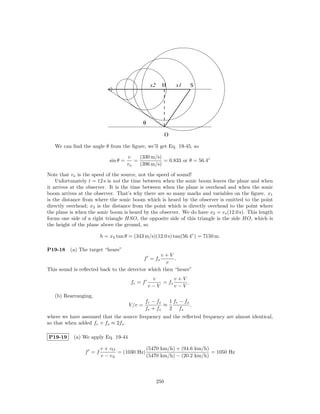 x2     H       x1   S




                                              θ

                                                             O

   We can ﬁnd the angle θ from the ﬁgure, we’ll get Eq. 19-45, so

                                     v    (330 m/s)
                           sin θ =      =           = 0.833 or θ = 56.4◦
                                     vs   (396 m/s)

Note that vs is the speed of the source, not the speed of sound!
    Unfortunately t = 12 s is not the time between when the sonic boom leaves the plane and when
it arrives at the observer. It is the time between when the plane is overhead and when the sonic
boom arrives at the observer. That’s why there are so many marks and variables on the ﬁgure. x1
is the distance from where the sonic boom which is heard by the observer is emitted to the point
directly overhead; x2 is the distance from the point which is directly overhead to the point where
the plane is when the sonic boom is heard by the observer. We do have x2 = vs (12.0 s). This length
forms one side of a right triangle HSO, the opposite side of this triangle is the side HO, which is
the height of the plane above the ground, so

                       h = x2 tan θ = (343 m/s)(12.0 s) tan(56.4◦ ) = 7150 m.

P19-18    (a) The target “hears”
                                                 v+V
                                              f = fs   .
                                                   v
This sound is reﬂected back to the detector which then “hears”
                                                   v       v+V
                                      fr = f          = fs     .
                                                  v−V      v−V
   (b) Rearranging,
                                               fr − fs   1 fr − fs
                                     V /v =            ≈           ,
                                               fr + fs   2 fs
where we have assumed that the source frequency and the reﬂected frequency are almost identical,
so that when added fr + fs ≈ 2fs .

P19-19     (a) We apply Eq. 19-44

                       v + vO             (5470 km/h) + (94.6 km/h)
                f =f          = (1030 Hz)                           = 1050 Hz
                       v − vS             (5470 km/h) − (20.2 km/h)



                                                       250
 