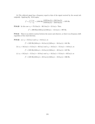 (b) The reﬂected signal has a frequency equal to that of the signal received by the second sub
originally. Applying Eq. 19-44 again,

                       v + vO             (5470 km/h) + (20.2 km/h)
                f =f          = (1050 Hz)                           = 1070 Hz
                       v − vS             (5470 km/h) − (94.6 km/h)

P19-20    In this case vS = 75.2 km/h − 30.5 km/h = 12.4 m/s. Then

                    f = (989 Hz)(1482 m/s)(1482 m/s − 12.4 m/s) = 997 Hz.

P19-21 There is no relative motion between the source and observer, so there is no frequency shift
regardless of the wind direction.

P19-22    (a) vS = 34.2 m/s and vO = 34.2 m/s, so

               f = (525 Hz)(343 m/s + 34.2 m/s)/(343 m/s − 34.2 m/s) = 641 Hz.

   (b) vS = 34.2 m/s + 15.3 m/s = 49.5 m/s and vO = 34.2 m/s − 15.3 m/s = 18.9 m/s, so

               f = (525 Hz)(343 m/s + 18.9 m/s)/(343 m/s − 49.5 m/s) = 647 Hz.

   (c) vS = 34.2 m/s − 15.3 m/s = 18.9 m/s and vO = 34.2 m/s + 15.3 m/s = 49.5 m/s, so

               f = (525 Hz)(343 m/s + 49.5 m/s)/(343 m/s − 18.9 m/s) = 636 Hz.




                                               251
 