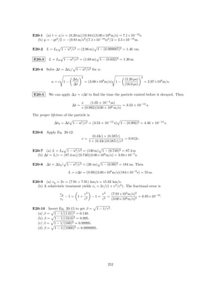 E20-1 (a) t = x/v = (0.20 m)/(0.941)(3.00×108 m/s) = 7.1×10−10 s.
  (b) y = −gt2 /2 = −(9.81 m/s2 )(7.1×10−10 s)2 /2 = 2.5×10−18 m.

E20-2 L = L0       1 − u2 /c2 = (2.86 m) 1 − (0.999987)2 = 1.46 cm.

E20-3     L = L0    1 − u2 /c2 = (1.68 m) 1 − (0.632)2 = 1.30 m.

E20-4 Solve ∆t = ∆t0 / 1 − u2 /c2 for u:

                                 2                                           2
                          ∆t0                                    (2.20 µs)
            u=c 1−                   = (3.00×108 m/s)       1−                   = 2.97×108 m/s.
                          ∆t                                     (16.0 µs)

E20-5     We can apply ∆x = v∆t to ﬁnd the time the particle existed before it decayed. Then

                                 x     (1.05 × 10−3 m)
                          ∆t =                             = 3.53 × 10−12 s.
                                 v (0.992)(3.00 × 108 m/s)

The proper lifetime of the particle is

              ∆t0 = ∆t     1 − u2 /c2 = (3.53 × 10−12 s)      1 − (0.992)2 = 4.46 × 10−13 s.

E20-6 Apply Eq. 20-12:
                                            (0.43c) + (0.587c)
                                 v=                              = 0.812c.
                                          1 + (0.43c)(0.587c)/c2

E20-7 (a) L = L0 1 − u2 /c2 = (130 m) 1 − (0.740)2 = 87.4 m
  (b) ∆t = L/v = (87.4 m)/(0.740)(3.00×108 m/s) = 3.94×10−7 s.

E20-8 ∆t = ∆t0 / 1 − u2 /c2 = (26 ns) 1 − (0.99)2 = 184 ns. Then

                        L = v∆t = (0.99)(3.00×108 m/s)(184×10−9 s) = 55 m.

E20-9 (a) v g = 2v = (7.91 + 7.91) km/s = 15.82 km/s.
  (b) A relativistic treatment yields v r = 2v/(1 + v 2 /c2 ). The fractional error is

                  vg                 v2           v2   (7.91×103 m/s)2
                     −1=      1+           −1=       =                 = 6.95×10−10 .
                  vr                 c2           c2   (3.00×108 m/s)2

E20-10 Invert Eq. 20-15 to get β = 1 − 1/γ 2 .
  (a) β = 1 − 1/(1.01)2 = 0.140.
  (b) β = 1 − 1/(10.0)2 = 0.995.
  (c) β = 1 − 1/(100)2 = 0.99995.
  (d) β = 1 − 1/(1000)2 = 0.9999995.




                                                      252
 