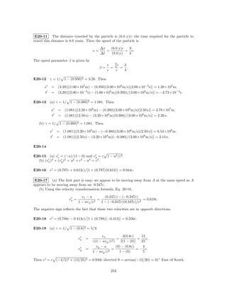 E20-11 The distance traveled by the particle is (6.0 y)c; the time required for the particle to
travel this distance is 8.0 years. Then the speed of the particle is
                                           ∆x   (6.0 y)c  3
                                      v=      =          = c.
                                           ∆t    (8.0 y)  4
The speed parameter β is given by
                                                    3
                                                v     c 3
                                           β=     = 4 = .
                                                c    c  4

E20-12 γ = 1/ 1 − (0.950)2 = 3.20. Then

       x   = (3.20)[(1.00×105 m) − (0.950)(3.00×108 m/s)(2.00×10−4 s)] = 1.38×105 m,
       t   = (3.20)[(2.00×10−4 s) − (1.00×105 m)(0.950)/(3.00×108 m/s)] = −3.73×10−4 s.

E20-13 (a) γ = 1/ 1 − (0.380)2 = 1.081. Then

           x   = (1.081)[(3.20×108 m) − (0.380)(3.00×108 m/s)(2.50 s)] = 3.78×107 m,
           t   = (1.081)[(2.50 s) − (3.20×108 m)(0.380)/(3.00×108 m/s)] = 2.26 s.

   (b) γ = 1/ 1 − (0.380)2 = 1.081. Then

           x   = (1.081)[(3.20×108 m) − (−0.380)(3.00×108 m/s)(2.50 s)] = 6.54×108 m,
           t   = (1.081)[(2.50 s) − (3.20×108 m)(−0.380)/(3.00×108 m/s)] = 3.14 s.

E20-14

E20-15 (a) vx = (−u)/(1 − 0) and vy = c 1 − u2 /c2 .
  (b) (vx )2 + (vy )2 = u2 + c2 − u2 = c2 .

E20-16 v = (0.787c + 0.612c)/[1 + (0.787)(0.612)] = 0.944c.

 E20-17 (a) The ﬁrst part is easy; we appear to be moving away from A at the same speed as A
appears to be moving away from us: 0.347c.
   (b) Using the velocity transformation formula, Eq. 20-18,

                               vx − u        (0.347c) − (−0.347c)
                      vx =               =                          = 0.619c.
                             1 − uvx /c2   1 − (−0.347c)(0.347c)/c2
The negative sign reﬂects the fact that these two velocities are in opposite directions.

E20-18 v = (0.788c − 0.413c)/[1 + (0.788)(−0.413)] = 0.556c.

E20-19 (a) γ = 1/ 1 − (0.8)2 = 5/3.

                                           vx            3(0.8c)     12
                             vx   =               2)
                                                     =             =    c,
                                      γ(1 − uvy /c      5[1 − (0)]   25
                                        vy − u       (0) − (0.8c)     4
                             vy   =             2
                                                  =               = − c.
                                      1 − uvy /c       1 − (0)        5

Then v = c (−4/5)2 + (12/25)2 = 0.933c directed θ = arctan(−12/20) = 31◦ East of South.

                                                 253
 