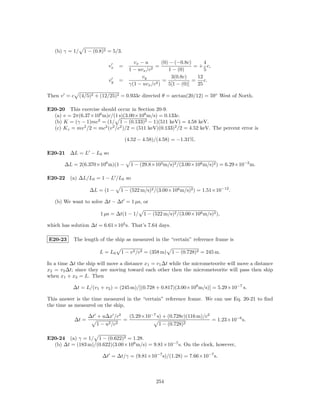 (b) γ = 1/ 1 − (0.8)2 = 5/3.

                                              vx − u        (0) − (−0.8c)      4
                            vx      =                   =                 = + c,
                                            1 − uvx /c2        1 − (0)         5
                                                 vy             3(0.8c)     12
                            vy      =                       =             =    c.
                                            γ(1 − uvx /c2 )    5[1 − (0)]   25

Then v = c (4/5)2 + (12/25)2 = 0.933c directed θ = arctan(20/12) = 59◦ West of North.

E20-20 This exercise should occur in Section 20-9.
  (a) v = 2π(6.37×106 m)c/(1 s)(3.00×108 m/s) = 0.133c.
  (b) K = (γ − 1)mc2 = (1/ 1 − (0.133)2 − 1)(511 keV) = 4.58 keV.
  (c) K c = mv 2 /2 = mc2 (v 2 /c2 )/2 = (511 keV)(0.133)2 /2 = 4.52 keV. The percent error is

                                        (4.52 − 4.58)/(4.58) = −1.31%.

E20-21 ∆L = L − L0 so

       ∆L = 2(6.370×106 m)(1 −              1 − (29.8×103 m/s)2 /(3.00×108 m/s)2 ) = 6.29×10−2 m.

E20-22 (a) ∆L/L0 = 1 − L /L0 so

                   ∆L = (1 −        1 − (522 m/s)2 /(3.00×108 m/s)2 ) = 1.51×10−12 .

   (b) We want to solve ∆t − ∆t = 1 µs, or

                       1 µs = ∆t(1 − 1/ 1 − (522 m/s)2 /(3.00×108 m/s)2 ),

which has solution ∆t = 6.61×105 s. That’s 7.64 days.

E20-23     The length of the ship as measured in the “certain” reference frame is

                       L = L0       1 − v 2 /c2 = (358 m)      1 − (0.728)2 = 245 m.

In a time ∆t the ship will move a distance x1 = v1 ∆t while the micrometeorite will move a distance
x2 = v2 ∆t; since they are moving toward each other then the micrometeorite will pass then ship
when x1 + x2 = L. Then

           ∆t = L/(v1 + v2 ) = (245 m)/[(0.728 + 0.817)(3.00×108 m/s)] = 5.29×10−7 s.

This answer is the time measured in the “certain” reference frame. We can use Eq. 20-21 to ﬁnd
the time as measured on the ship,

                   ∆t + u∆x /c2             (5.29×10−7 s) + (0.728c)(116 m)/c2
            ∆t =                        =                                           = 1.23×10−6 s.
                      1−   u2 /c2                        1 − (0.728)2

E20-24 (a) γ = 1/ 1 − (0.622)2 = 1.28.
  (b) ∆t = (183 m)/(0.622)(3.00×108 m/s) = 9.81×10−7 s. On the clock, however,

                        ∆t = ∆t/γ = (9.81×10−7 s)/(1.28) = 7.66×10−7 s.



                                                        254
 