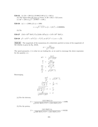 E20-25 (a) ∆t = (26.0 ly)/(0.988)(1.00 ly/y) = 26.3 y.
  (b) The signal takes 26 years to return, so 26 + 26.3 = 52.3 years.
  (c) ∆t = (26.3 y) 1 − (0.988)2 = 4.06 y.

E20-26 (a) γ = (1000 y)(1 y) = 1000;

                              v = c 1 − 1/γ 2 ≈ c(1 − 1/2γ 2 ) = 0.9999995c

   (b) No.

E20-27 (5.61×1029 MeV/c2 )c/(3.00×108 m/s) = 1.87×1021 MeV/c.
                                                                          √
E20-28 p2 = m2 c2 = m2 v 2 /(1 − v 2 /c2 ), so 2v 2 /c2 = 1, or v =           2c.

 E20-29 The magnitude of the momentum of a relativistic particle in terms of the magnitude of
the velocity is given by Eq. 20-23,
                                          mv
                                    p=              .
                                        1 − v 2 /c2
The speed parameter, β, is what we are looking for, so we need to rearrange the above expression
for the quantity v/c.
                                                            mv/c
                                         p/c =                        ,
                                                        1 − v 2 /c2
                                           p            mβ
                                               =                ,
                                           c            1 − β2
                                         mc             1 − β2
                                               =               ,
                                         p               β
                                         mc
                                               =        1/β 2 − 1.
                                         p
Rearranging,
                                               mc2
                                                        =       1/β 2 − 1,
                                               pc
                                                    2
                                            mc2               1
                                                        =        − 1,
                                            pc                β2
                                               2
                                        mc2                   1
                                                   +1   =       ,
                                        pc                    β
                                         pc
                                                        = β
                                      m2 c4 + p2 c2
   (a) For the electron,
                                           (12.5 MeV/c)c
                       β=                                                       = 0.999.
                                (0.511 MeV/c2 )2 c4 + (12.5 MeV/c)2 c2
   (b) For the proton,
                                          (12.5 MeV/c)c
                         β=                                                   = 0.0133.
                                (938 MeV/c2 )2 c4 + (12.5 MeV/c)2 c2


                                                      255
 