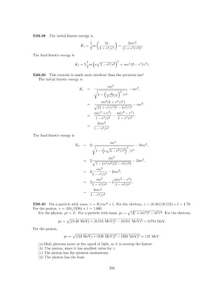 E20-38 The initial kinetic energy is
                                          1         2v                         2mv 2
                                  Ki =      m                       =                       .
                                          2      1 + v 2 /c2                (1 + v 2 /c2 )2
The ﬁnal kinetic energy is
                                   1                                2
                             Kf = 2 m v          2 − v 2 /c2            = mv 2 (2 − v 2 /c2 ).
                                   2

E20-39 This exercise is much more involved than the previous one!
  The initial kinetic energy is
                                                         mc2
                               Ki     =                                            − mc2 ,
                                                                        2
                                                          2v
                                                1−      1+v 2 /c2           /c2

                                                  mc2 (1 + v 2 /c2 )
                                      =                                              − mc2 ,
                                                (1 + v 2 /c2 )2 − 4v 2 /c2
                                            m(c2 + v 2 ) m(c2 − v 2 )
                                      =                   −             ,
                                             1 − v 2 /c2    1 − v 2 /c2
                                              2mv 2
                                      =                 .
                                            1 − v 2 /c2
The ﬁnal kinetic energy is
                                                           mc2
                             Kf     = 2                                                  − 2mc2 ,
                                                                               2
                                                1− v       2 − v 2 /c2             /c2

                                                          mc2
                                    = 2                                              − 2mc2 ,
                                                1−   (v 2 /c2 )(2   −   v 2 /c2 )
                                           mc2
                                    = 2             − 2mc2 ,
                                        1 − v 2 /c2
                                           mc2         m(c2 − v 2 )
                                    = 2             −2              ,
                                        1 − v 2 /c2     1 − v 2 /c2
                                         2mv 2
                                    =             .
                                      1 − v 2 /c2

E20-40 For a particle with mass, γ = K/mc2 + 1. For the electron, γ = (0.40)/(0.511) + 1 = 1.78.
For the proton, γ = (10)/(938) + 1 = 1.066.
   For the photon, pc = E. For a particle with mass, pc = (K + mc2 )2 − m2 c4 . For the electron,

                  pc =   [(0.40 MeV) + (0.511 MeV)]2 − (0.511 MeV)2 = 0.754 MeV.

For the proton,

                     pc =    [(10 MeV) + (938 MeV)]2 − (938 MeV)2 = 137 MeV.

   (a) Only photons move at the speed of light, so it is moving the fastest.
   (b) The proton, since it has smallest value for γ.
   (c) The proton has the greatest momentum.
   (d) The photon has the least.

                                                          258
 