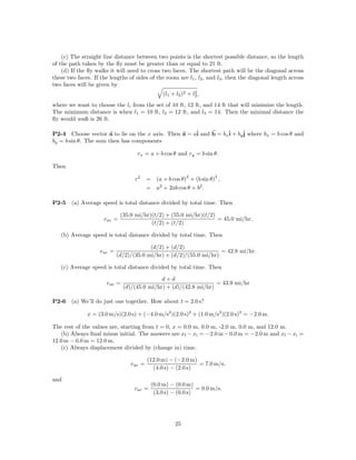 (c) The straight line distance between two points is the shortest possible distance, so the length
of the path taken by the ﬂy must be greater than or equal to 21 ft.
    (d) If the ﬂy walks it will need to cross two faces. The shortest path will be the diagonal across
these two faces. If the lengths of sides of the room are l1 , l2 , and l3 , then the diagonal length across
two faces will be given by
                                                                2
                                                 (l1 + l2 )2 + l3 ,
where we want to choose the li from the set of 10 ft, 12 ft, and 14 ft that will minimize the length.
The minimum distance is when l1 = 10 ft, l2 = 12 ft, and l3 = 14. Then the minimal distance the
ﬂy would walk is 26 ft.

P2-4 Choose vector a to lie on the x axis. Then a = aˆ and b = bxˆ + byˆ where bx = b cos θ and
                                                     i           i     j
by = b sin θ. The sum then has components

                                     rx = a + b cos θ and ry = b sin θ.

Then
                                                            2          2
                                    r2     = (a + b cos θ) + (b sin θ) ,
                                           = a2 + 2ab cos θ + b2 .

P2-5    (a) Average speed is total distance divided by total time. Then

                              (35.0 mi/hr)(t/2) + (55.0 mi/hr)(t/2)
                     v av =                                         = 45.0 mi/hr.
                                          (t/2) + (t/2)

   (b) Average speed is total distance divided by total time. Then

                                          (d/2) + (d/2)
                    v av =                                           = 42.8 mi/hr.
                             (d/2)/(35.0 mi/hr) + (d/2)/(55.0 mi/hr)

   (c) Average speed is total distance divided by total time. Then

                                               d+d
                       v av =                                       = 43.9 mi/hr
                                (d)/(45.0 mi/hr) + (d)/(42.8 mi/hr)

P2-6    (a) We’ll do just one together. How about t = 2.0 s?

              x = (3.0 m/s)(2.0 s) + (−4.0 m/s2 )(2.0 s)2 + (1.0 m/s3 )(2.0 s)3 = −2.0 m.

The rest of the values are, starting from t = 0, x = 0.0 m, 0.0 m, -2.0 m, 0.0 m, and 12.0 m.
   (b) Always ﬁnal minus initial. The answers are xf − xi = −2.0 m − 0.0 m = −2.0 m and xf − xi =
12.0 m − 0.0 m = 12.0 m.
   (c) Always displacement divided by (change in) time.

                                           (12.0 m) − (−2.0 m)
                                  v av =                       = 7.0 m/s,
                                             (4.0 s) − (2.0 s)

and
                                             (0.0 m) − (0.0 m)
                                    v av =                      = 0.0 m/s.
                                              (3.0 s) − (0.0 s)




                                                       25
 