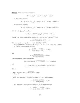 E20-41     Work is change in energy, so

                           W = mc2 / 1 − (v f /c)2 − mc2 / 1 − (v i /c)2 .

   (a) Plug in the numbers,

                W = (0.511 MeV)(1/ 1 − (0.19)2 − 1/ 1 − (0.18)2 ) = 0.996 keV.

   (b) Plug in the numbers,

                W = (0.511 MeV)(1/ 1 − (0.99)2 − 1/ 1 − (0.98)2 ) = 1.05 MeV.

E20-42 E = 2γm0 c2 = mc2 , so

                        m = 2γm0 = 2(1.30 mg)/ 1 − (0.580)2 = 3.19 mg.

E20-43 (a) Energy conservation requires E k = 2Eπ , or mk c2 = 2γmπ c2 . Then

                                 γ = (498 MeV)/2(140 MeV) = 1.78

This corresponds to a speed of v = c 1 − 1/(1.78)2 = 0.827c.
   (b) γ = (498 MeV + 325 MeV)/(498 MeV) = 1.65, so v = c 1 − 1/(1.65)2 = 0.795c.
   (c) The lab frame velocities are then

                                       (0.795) + (−0.827)
                               v1 =                       c = −0.0934c,
                                      1 + (0.795)(−0.827)

and
                                         (0.795) + (0.827)
                                 v2 =                      c = 0.979c,
                                        1 + (0.795)(0.827)
The corresponding kinetic energies are

                      K1 = (140 MeV)(1/ 1 − (−0.0934)2 − 1) = 0.614 MeV

and
                        K1 = (140 MeV)(1/ 1 − (0.979)2 − 1) = 548 MeV

E20-44

P20-1 (a) γ = 2, so v =       1 − 1/(2)2 = 0.866c.
  (b) γ = 2.

P20-2    (a) Classically, v = (0.620c) + (0.470c) = 1.09c. Relativistically,

                                        (0.620c) + (0.470c)
                                 v =                        = 0.844c.
                                        1 + (0.620)(0.470)

   (b) Classically, v = (0.620c) + (−0.470c) = 0.150c. Relativistically,

                                       (0.620c) + (−0.470c)
                                v =                         = 0.211c.
                                       1 + (0.620)(−0.470)



                                                  259
 