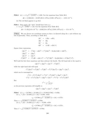 P20-3    (a) γ = 1/ 1 − (0.247)2 = 1.032. Use the equations from Table 20-2.
             ∆t = (1.032)[(0) − (0.247)(30.4×103 m)/(3.00×108 m/s)] = −2.58×10−5 s.
   (b) The red ﬂash appears to go ﬁrst.

P20-4 Once again, the “pico” should have been a µ.
  γ = 1/ 1 − (0.60)2 = 1.25. Use the equations from Table 20-2.
           ∆t = (1.25)[(4.0×10−6 s) − (0.60)(3.0×103 m)/(3.00×108 m/s)] = −2.5×10−6 s.

 P20-5 We can choose our coordinate system so that u is directed along the x axis without any
loss of generality. Then, according to Table 20-2,
                                        ∆x    =     γ(∆x − u∆t),
                                        ∆y    =     ∆y,
                                        ∆z    =     ∆z,
                                       c∆t    =     γ(c∆t − u∆x/c).
Square these expressions,
            (∆x )2     = γ 2 (∆x − u∆t)2 = γ 2 (∆x)2 − 2u(∆x)(∆t) + (∆t)2 ,
             (∆y )2    = (∆y)2 ,
             (∆z )2    = (∆z)2 ,
           c2 (∆t )2   = γ 2 (c∆t − u∆x/c)2 = γ 2 c2 (∆t)2 − 2u(∆t)(∆x) + u2 (∆x)2 /c2 .
We’ll add the ﬁrst three equations and then subtract the fourth. The left hand side is the equal to
                                 (∆x )2 + (∆y )2 + (∆z )2 − c2 (∆t )2 ,
while the right hand side will equal
                  γ 2 (∆x)2 + u2 (∆t)2 − c2 (∆t)2 − u2 /c2 (∆x)2 + (∆y)2 + (∆z)2 ,
which can be rearranged as
                       γ 2 1 − u2 /c2 (∆x)2 + γ 2 u2 − c2 (∆t)2 + (∆y)2 + (∆z)2 ,
                   γ 2 1 − u2 /c2 (∆x)2 + (∆y)2 + (∆z)2 − c2 γ 2 1 − u2 /c2 (∆t)2 .
But
                                                        1
                                             γ2 =              ,
                                                    1 − u2 /c2
so the previous expression will simplify to
                                   (∆x)2 + (∆y)2 + (∆z)2 − c2 (∆t)2 .

P20-6 (a) vx = [(0.780c) + (0.240c)]/[1 + (0.240)(0.780)] = 0.859c.
  (b) vx = [(0) + (0.240c)]/[1 + (0)] = 0.240c, while
                             vy = (0.780c) 1 − (0.240)2 /[1 + (0)] = 0.757c.
Then v = (0.240c)2 + (0.757c)2 = 0.794c.
  (b) vx = [(0) − (0.240c)]/[1 + (0)] = −0.240c, while
                             vy = (0.780c) 1 − (0.240)2 /[1 + (0)] = 0.757c.

Then v =      (−0.240c)2 + (0.757c)2 = 0.794c.

                                                     260
 