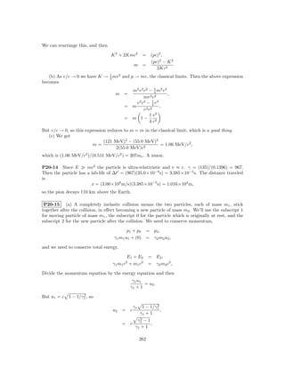 We can rearrange this, and then

                                   K 2 + 2Kmc2   = (pc)2 ,
                                                   (pc)2 − K 2
                                               m =
                                                      2Kc2
   (b) As v/c → 0 we have K → 1 mv 2 and p → mv, the classical limits. Then the above expression
                              2
becomes
                                           m2 v 2 c2 − 1 m2 v 4
                                                          4
                                     m =                        ,
                                                  mv 2 c2
                                             v 2 c2 − 1 v 4
                                                        4
                                         = m                ,
                                                  v 2 c2
                                                       1 v2
                                         = m 1−
                                                       4 c2
But v/c → 0, so this expression reduces to m = m in the classical limit, which is a good thing.
   (c) We get
                              (121 MeV)2 − (55.0 MeV)2
                        m=                               = 1.06 MeV/c2 ,
                                    2(55.0 MeV)c2
which is (1.06 MeV/c2 )/(0.511 MeV/c2 ) = 207me . A muon.

P20-14 Since E        mc2 the particle is ultra-relativistic and v ≈ c. γ = (135)/(0.1396) = 967.
Then the particle has a lab-life of ∆t = (967)(35.0×10−9 s) = 3.385×10−5 s. The distance traveled
is
                        x = (3.00×108 m/s)(3.385×10−5 s) = 1.016×104 m,
so the pion decays 110 km above the Earth.

 P20-15 (a) A completely inelastic collision means the two particles, each of mass m1 , stick
together after the collision, in eﬀect becoming a new particle of mass m2 . We’ll use the subscript 1
for moving particle of mass m1 , the subscript 0 for the particle which is originally at rest, and the
subscript 2 for the new particle after the collision. We need to conserve momentum,

                                           p 1 + p0 = p 2 ,
                                    γ1 m1 u1 + (0) = γ2 m2 u2 ,

and we need to conserve total energy,

                                          E1 + E0         = E2 ,
                                   γ1 m1 c + m1 c2
                                          2
                                                          = γ2 m2 c2 ,

Divide the momentum equation by the energy equation and then
                                               γ1 u1
                                                     = u2 .
                                              γ1 + 1
                  2
But u1 = c 1 − 1/γ1 , so

                                               γ1           2
                                                     1 − 1/γ1
                                   u2   = c                   ,
                                                    γ1 + 1
                                                  2
                                                 γ1 − 1
                                        = c             ,
                                                γ1 + 1

                                                    262
 