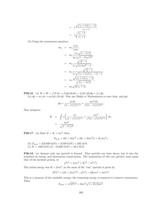 (γ1 + 1)(γ1 − 1)
                                             = c                          ,
                                                             γ1 + 1
                                                         γ1 − 1
                                             = c                .
                                                         γ1 + 1
   (b) Using the momentum equation,
                                                 γ1 u1
                                m2       = m1          ,
                                                 γ2 u2
                                                   cγ1             2
                                                            1 − 1/γ1
                                         = m1                              ,
                                                 u2 / 1 − (u2 /c)2
                                                            2
                                                           γ1 − 1
                                         = m1                          ,
                                                 1/ (c/u2 )2 − 1
                                                                2
                                                               γ1 − 1
                                         = m1                                      ,
                                                 1/ (γ1 + 1)/(γ1 − 1) − 1
                                                    (γ1 + 1)(γ1 − 1)
                                         = m1                                  ,
                                                         (γ1 − 1)/2
                                         = m1      2(γ1 + 1).

P20-16 (a) K = W = F dx = (dp/dt)dx = (dx/dt)dp = v dp.
  (b) dp = mγ dv + mv(dγ/dv)dv. Now use Maple or Mathematica to save time, and get
                                              m dv               mv 2 dv
                                dp =            2 /c2 )1/2
                                                           + 2                  .
                                         (1 − v             c (1 − v 2 /c2 )3/2
Now integrate:
                                                 m               mv 2
                      K     =        v                    + 2                          dv,
                                        (1 − v 2 /c2 )1/2  c (1 − v 2 /c2 )3/2
                                          2
                                       mv
                            =                    .
                                     1 − v 2 /c2

P20-17    (a) Since E = K + mc2 , then
                           E new = 2E = 2mc2 + 2K = 2mc2 (1 + K/mc2 ).
   (b) E new = 2(0.938 GeV) + 2(100 GeV) = 202 GeV.
   (c) K = (100 GeV)/2 − (0.938 GeV) = 49.1 GeV.

P20-18 (a) Assume only one particle is formed. That particle can later decay, but it sets the
standard on energy and momentum conservation. The momentum of this one particle must equal
that of the incident proton, or
                                p2 c2 = [(mc2 + K)2 − m2 c4 ].
The initial energy was K + 2mc2 , so the mass of the “one” particle is given by
                          M 2 c4 = [(K + 2mc2 )2 − p2 c2 ] = 2Kmc2 + 4m2 c4 .
This is a measure of the available energy; the remaining energy is required to conserve momentum.
Then                                   √
                               E new = M 2 c4 = 2mc2 1 + K/2mc2 .


                                                         263
 