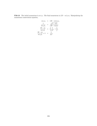 P20-19 The initial momentum is mγ i v i . The ﬁnal momentum is (M − m)γ f v f . Manipulating the
momentum conservation equation,

                                      mγ i v i   = (M − m)γ f v f ,
                                         1                  1 − βf 2
                                              =                      ,
                                     mγ i β i          (M − m)β f
                                   M −m                    1
                                              =               −1 ,
                                     mγ i β i            βf 2
                                M −m                    1
                                         +1 =               ,
                                mγ i β i               βf 2




                                                 264
 