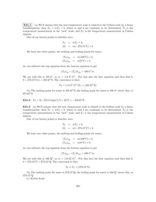 E21-1 (a) We’ll assume that the new temperature scale is related to the Celsius scale by a linear
transformation; then TS = mTC + b, where m and b are constants to be determined, TS is the
temperature measurement in the “new” scale, and TC is the temperature measurement in Celsius
degrees.
   One of our known points is absolute zero;

                                    TS = mTC + b,
                                    (0) = m(−273.15◦ C) + b.

   We have two other points, the melting and boiling points for water,

                                     (TS )bp   = m(100◦ C) + b,
                                    (TS )mp    = m(0◦ C) + b;

we can subtract the top equation from the bottom equation to get

                                   (TS )bp − (Ts )S mp = 100 C◦ m.

We are told this is 180 S◦ , so m = 1.8 S◦ /C◦ . Put this into the ﬁrst equation and then ﬁnd b,
b = 273.15◦ Cm = 491.67◦ S. The conversion is then

                                 TS = (1.8 S◦ /C◦ )TC + (491.67◦ S).

   (b) The melting point for water is 491.67◦ S; the boiling point for water is 180 S◦ above this, or
671.67◦ S.

E21-2 T F = 9(−273.15 deg C)/5 + 32◦ F = −459.67◦ F.

E21-3 (a) We’ll assume that the new temperature scale is related to the Celsius scale by a linear
transformation; then TS = mTC + b, where m and b are constants to be determined, TS is the
temperature measurement in the “new” scale, and TC is the temperature measurement in Celsius
degrees.
   One of our known points is absolute zero;

                                    TS = mTC + b,
                                    (0) = m(−273.15◦ C) + b.

   We have two other points, the melting and boiling points for water,

                                     (TS )bp   = m(100◦ C) + b,
                                    (TS )mp    = m(0◦ C) + b;

we can subtract the top equation from the bottom equation to get

                                   (TS )bp − (Ts )S mp = 100 C◦ m.

We are told this is 100 Q◦ , so m = 1.0 Q◦ /C◦ . Put this into the ﬁrst equation and then ﬁnd b,
b = 273.15◦ C = 273.15◦ Q. The conversion is then

                                       TS = TC + (273.15◦ S).

   (b) The melting point for water is 273.15◦ Q; the boiling point for water is 100 Q◦ above this, or
373.15◦ Q.
   (c) Kelvin Scale.

                                                 265
 