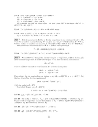 E21-4 (a) T = (9/5)(6000 K − 273.15) + 32 = 10000◦ F.
   (b) T = (5/9)(98.6◦ F − 32) = 37.0◦ C.
   (c) T = (5/9)(−70◦ F − 32) = −57◦ C.
   (d) T = (9/5)(−183◦ C) + 32 = −297◦ F.
   (e) It depends on what you think is hot. My mom thinks 79◦ F is too warm; that’s T =
(5/9)(79◦ F − 32) = 26◦ C.

E21-5 T = (9/5)(310 K − 273.15) + 32 = 98.3◦ F, which is ﬁne.

E21-6 (a) T = 2(5/9)(T − 32), so −T /10 = −32, or T = 320◦ F.
  (b) 2T = (5/9)(T − 32), so 13T /5 = −32, or T = −12.3◦ F.

 E21-7 If the temperature (in Kelvin) is directly proportional to the resistance then T = kR,
where k is a constant of proportionality. We are given one point, T = 273.16 K when R = 90.35 Ω,
but that is okay; we only have one unknown, k. Then (273.16 K) = k(90.35 Ω) or k = 3.023 K/Ω.
   If the resistance is measured to be R = 96.28 Ω, we have a temperature of

                          T = kR = (3.023 K/Ω)(96.28 Ω) = 291.1 K.

E21-8 T = (510◦ C)/(0.028 V)V , so T = (1.82×104◦ C/V)(0.0102 V) = 186◦ C.

 E21-9 We must ﬁrst ﬁnd the equation which relates gain to temperature, and then ﬁnd the gain
at the speciﬁed temperature. If we let G be the gain we can write this linear relationship as

                                           G = mT + b,

where m and b are constants to be determined. We have two known points:

                                  (30.0)    = m(20.0◦ C) + b,
                                  (35.2)    = m(55.0◦ C) + b.

If we subtract the top equation from the bottom we get 5.2 = m(35.0◦ C), or m = 1.49 C−1 . Put
this into either of the ﬁrst two equations and

                               (30.0) = (0.149 C−1 )(20.0◦ C) + b,

which has a solution b = 27.0
   Now to ﬁnd the gain when T = 28.0 ◦ C:

                       G = mT + b = (0.149 C−1 )(28.0◦ C) + (27.0) = 31.2

E21-10 p/ptr = (373.15 K)/(273.16 K) = 1.366.

E21-11 100 cm Hg is 1000 torr. P He = (100 cm Hg)(373 K)/(273.16 K) = 136.550 cm Hg. Ni-
trogen records a temperature which is 0.2 K higher, so P N = (100 cm Hg)(373.2 K)/(273.16 K) =
136.623 cm Hg. The diﬀerence is 0.073 cm Hg.

E21-12 ∆L = (23×10−6 /C◦ )(33 m)(15C◦ ) = 1.1×10−2 m.

E21-13 ∆L = (3.2×10−6 /C◦ )(200 in)(60C◦ ) = 3.8×10−2 in.


                                               266
 