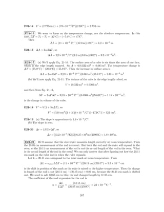 E21-14 L = (2.725cm)[1 + (23×10−6 /C◦ )(128C◦ )] = 2.733 cm.

 E21-15 We want to focus on the temperature change, not the absolute temperature. In this
case, ∆T = T f − T i = (42◦ C) − (−5.0◦ C) = 47 C◦ .
   Then
                       ∆L = (11 × 10−6 C−1 )(12.0 m)(47 C◦ ) = 6.2 × 10−3 m.

E21-16 ∆A = 2αA∆T , so
                    ∆A = 2(9×10−6 /C◦ )(2.0 m)(3.0 m)(30C◦ ) = 3.2×10−3 m2 .

E21-17 (a) We’ll apply Eq. 21-10. The surface area of a cube is six times the area of one face,
which is the edge length squared. So A = 6(0.332 m)2 = 0.661 m2 . The temperature change is
∆T = (75.0◦ C) − (20.0◦ C) = 55.0 C◦ . Then the increase in surface area is
             ∆A = 2αA∆T = 2(19 × 10−6 C−1 )(0.661 m2 )(55.0 C◦ ) = 1.38 × 10−3 m2
   (b) We’ll now apply Eq. 21-11. The volume of the cube is the edge length cubed, so
                                    V = (0.332 m)3 = 0.0366 m3 .
and then from Eq. 21-11,
            ∆V = 2αV ∆T = 3(19 × 10−6 C−1 )(0.0366 m3 )(55.0 C◦ ) = 1.15 × 10−4 m3 ,
is the change in volume of the cube.

E21-18 V = V (1 + 3α∆T ), so
                    V = (530 cm3 )[1 + 3(29×10−6 /C◦ )(−172 C◦ )] = 522 cm3 .

E21-19 (a) The slope is approximately 1.6×10−4 /C◦ .
  (b) The slope is zero.

E21-20 ∆r = (β/3)r∆T , so
                    ∆r = [(3.2×10−5 /K)/3](6.37×106 m)(2700 K) = 1.8×105 m.

 E21-21 We’ll assume that the steel ruler measures length correctly at room temperature. Then
the 20.05 cm measurement of the rod is correct. But both the rod and the ruler will expand in the
oven, so the 20.11 cm measurement of the rod is not the actual length of the rod in the oven. What
is the actual length of the rod in the oven? We can only answer that after ﬁguring out how the 20.11
cm mark on the ruler moves when the ruler expands.
    Let L = 20.11 cm correspond to the ruler mark at room temperature. Then
             ∆L = αsteel L∆T = (11 × 10−6 C−1 )(20.11 cm)(250 C◦ ) = 5.5 × 10−2 cm
is the shift in position of the mark as the ruler is raised to the higher temperature. Then the change
in length of the rod is not (20.11 cm) − (20.05 cm) = 0.06 cm, because the 20.11 cm mark is shifted
out. We need to add 0.055 cm to this; the rod changed length by 0.115 cm.
    The coeﬃcient of thermal expansion for the rod is
                              ∆L       (0.115 cm)
                        α=       =                     = 23 × 10−6 C−1 .
                             L∆T   (20.05 cm)(250 C◦ )


                                                 267
 