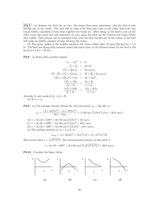 P2-7 (a) Assume the bird has no size, the trains have some separation, and the bird is just
leaving one of the trains. The bird will be able to ﬂy from one train to the other before the two
trains collide, regardless of how close together the trains are. After doing so, the bird is now on the
other train, the trains are still separated, so once again the bird can ﬂy between the trains before
they collide. This process can be repeated every time the bird touches one of the trains, so the bird
will make an inﬁnite number of trips between the trains.
    (b) The trains collide in the middle; therefore the trains collide after (51 km)/(34 km/hr) = 1.5
hr. The bird was ﬂying with constant speed this entire time, so the distance ﬂown by the bird is (58
km/hr)(1.5 hr) = 87 km.

P2-8    (a) Start with a perfect square:
                                                 (v1 − v2 )2      > 0,
                                                       2    2
                                                     v1 + v2      > 2v1v2,
                                                2      2
                                             (v1 + v2 )t1 t2      > 2v1 v2 t1 t2 ,
                                   2      2     2      2
                                  d1 + d2 + (v1 + v2 )t1 t2       > d2 + d2 + 2v1 v2 t1 t2 ,
                                                                      1      2
                                      2       2
                                    (v1 t1 + v2 t2 )(t1 + t2 )    > (d1 + d2 )2 ,
                                                 2       2
                                               v1 t1 + v2 t2        d1 + d2
                                                                  >            ,
                                                  d1 + d2            t1 + t 2
                                              v1 d1 + v2 d2         v1 t1 + v2 t2
                                                                  >
                                                  d1 + d2               t 1 + t2
Actually, it only works if d1 + d2 > 0!
   (b) If v1 = v2 .

P2-9    (a) The average velocity during the time interval is v av = ∆x/∆t, or
                       (A + B(3 s)3 ) − (A + B(2 s)3 )             3
              v av =                                   = (1.50 cm/s )(19 s3 )/(1 s) = 28.5 cm/s.
                               (3 s) − (2 s)
                                                    3
   (b) v = dx/dt = 3Bt2 = 3(1.50 cm/s )(2 s)2 = 18 cm/s.
                                        3
   (c) v = dx/dt = 3Bt2 = 3(1.50 cm/s )(3 s)2 = 40.5 cm/s.
                                        3
   (d) v = dx/dt = 3Bt2 = 3(1.50 cm/s )(2.5 s)2 = 28.1 cm/s.
   (e) The midway position is (xf + xi )/2, or
                                  xmid = A + B[(3 s)3 + (2 s)3 )]/2 = A + (17.5 s3 )B.
This occurs when t =          3
                                  (17.5 s3 ). The instantaneous velocity at this point is
                                                                      3
                           v = dx/dt = 3Bt2 = 3(1.50 cm/s )( 3 (17.5 s3 ))2 = 30.3 cm/s.

P2-10       Consider the ﬁgure below.

        x                              x                              x                        x



                       1          t                 1        t                 1       t           1     t


                       (a)                          (b)                        (c)                 (d)



                                                                 26
 