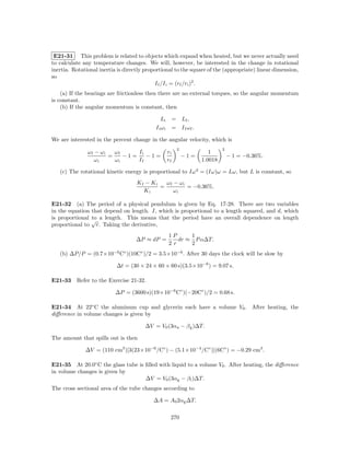 E21-31 This problem is related to objects which expand when heated, but we never actually need
to calculate any temperature changes. We will, however, be interested in the change in rotational
inertia. Rotational inertia is directly proportional to the square of the (appropriate) linear dimension,
so
                                            I f /I i = (rf /ri )2 .
    (a) If the bearings are frictionless then there are no external torques, so the angular momentum
is constant.
    (b) If the angular momentum is constant, then

                                                Li        = Lf ,
                                            I i ωi        = I f ωf .

We are interested in the percent change in the angular velocity, which is
                                                            2                   2
               ωf − ωi   ωf     Ii                   ri                   1
                       =    −1=    −1=                          −1=                 − 1 = −0.36%.
                  ωi     ωi     If                   rf                1.0018

   (c) The rotational kinetic energy is proportional to Iω 2 = (Iω)ω = Lω, but L is constant, so
                                    Kf − Ki   ωf − ωi
                                            =         = −0.36%.
                                      Ki         ωi

E21-32 (a) The period of a physical pendulum is given by Eq. 17-28. There are two variables
in the equation that depend on length. I, which is proportional to a length squared, and d, which
is proportional √ a length. This means that the period have an overall dependence on length
                to
proportional to r. Taking the derivative,
                                                     1P     1
                                    ∆P ≈ dP =           dr ≈ P α∆T.
                                                     2r     2
   (b) ∆P/P = (0.7×10−6 C◦ )(10C◦ )/2 = 3.5×10−6 . After 30 days the clock will be slow by

                           ∆t = (30 × 24 × 60 × 60 s)(3.5×10−6 ) = 9.07 s.

E21-33 Refer to the Exercise 21-32.

                           ∆P = (3600 s)(19×10−6 C◦ )(−20C◦ )/2 = 0.68 s.

E21-34 At 22◦ C the aluminum cup and glycerin each have a volume V0 . After heating, the
diﬀerence in volume changes is given by

                                       ∆V = V0 (3αa − β g )∆T.

The amount that spills out is then

              ∆V = (110 cm3 )[3(23×10−6 /C◦ ) − (5.1×10−4 /C◦ )](6C◦ ) = −0.29 cm3 .

E21-35 At 20.0◦ C the glass tube is ﬁlled with liquid to a volume V0 . After heating, the diﬀerence
in volume changes is given by
                                    ∆V = V0 (3αg − β l )∆T.
The cross sectional area of the tube changes according to

                                           ∆A = A0 2αg ∆T.

                                                      270
 