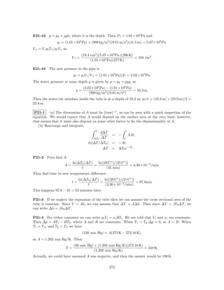 E21-43 p = p0 + ρgh, where h is the depth. Then P f = 1.01×105 Pa and
                    pi = (1.01×105 Pa) + (998 kg/m3 )(9.81 m/s2 )(41.5 m) = 5.07×105 Pa.
V f = V i pi T f /pf T i , so
                                       (19.4 cm3 )(5.07×105 Pa.)(296 K)
                                Vf =                                    = 104 cm3 .
                                             (1.01×105 Pa)(277 K)

E21-44 The new pressure in the pipe is
                                  pf = pi V i /V f = (1.01×105 Pa)(2) = 2.02×105 Pa.
The water pressure at some depth y is given by p = p0 + ρgy, so
                                         (2.02×105 Pa) − (1.01×105 Pa)
                                    y=                                 = 10.3 m.
                                             (998 kg/m3 )(9.81 m/s2 )
Then the water/air interface inside the tube is at a depth of 10.3 m; so h = (10.3 m) + (25.0 m)/2 =
22.8 m.

 P21-1 (a) The dimensions of A must be [time]−1 , as can be seen with a quick inspection of the
equation. We would expect that A would depend on the surface area at the very least; however,
that means that it must also depend on some other factor to ﬁx the dimensionality of A.
   (b) Rearrange and integrate,
                                                T              t
                                                   d∆T
                                                         = −     A dt,
                                               ∆T0 ∆T        0
                                            ln(∆T /∆T0 ) = −At,
                                                    ∆T = ∆T0 e−At .

P21-2       First ﬁnd A.
                                  ln(∆T0 /∆T )   ln[(29 C◦ )/(25 C◦ )]
                          A=                   =                       = 3.30×10−3 /min.
                                       t              (45 min)
Then ﬁnd time to new temperature diﬀerence.
                                     ln(∆T0 /∆T )   ln[(29 C◦ )/(21 C◦ )]
                                t=                =                       = 97.8min
                                          t          (3.30×10−3 /min)
This happens 97.8 − 45 = 53 minutes later.

P21-3 If we neglect the expansion of the tube then we can assume the cross sectional area of the
tube is constant. Since V = Ah, we can assume that ∆V = A∆h. Then since ∆V = βV0 ∆T , we
can write ∆h = βh0 ∆T .

P21-4 For either container we can write pi Vi = ni RTi . We are told that Vi and ni are constants.
Then ∆p = AT1 − BT2 , where A and B are constants. When T1 = T2 ∆p = 0, so A = B. When
T1 = T tr and T2 = T b we have
                                         (120 mm Hg) = A(373 K − 273.16 K),
so A = 1.202 mm Hg/K. Then
                                  (90 mm Hg) + (1.202 mm Hg/K)(273.16 K)
                            T =                                          = 348 K.
                                             (1.202 mm Hg/K)
Actually, we could have assumed A was negative, and then the answer would be 198 K.

                                                         272
 