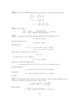 P21-5        Start with a diﬀerential form for Eq. 21-8, dL/dT = αL0 , rearrange, and integrate:
                                        L              T
                                            dL =           αL0 dT,
                                      L0              T0
                                                            T
                                     L − L0     = L0            α dT,
                                                           T0
                                                                   T
                                            L = L0         1+           α dT       .
                                                                  T0


P21-6    ∆L = αL∆T , so
                      ∆T    1 ∆L        (96×10−9 m/s)
                         =       =                            = 0.23◦ C/s.
                      ∆t   αL ∆t   (23×10−6 /C◦ )(1.8×10−2 m)

P21-7        (a) Consider the work that was done for Ex. 21-27. The length of rod a is
                                            La = La,0 (1 + αa ∆T ),
while the length of rod b is
                                             Lb = Lb,0 (1 + αb ∆T ).
The diﬀerence is
                           La − Lb      = La,0 (1 + αa ∆T ) − Lb,0 (1 + αb ∆T ),
                                        = La,0 − Lb,0 + (La,0 αa − Lb,0 αb )∆T,
which will be a constant is La,0 αa = Lb,0 αb or
                                                  Li,0 ∝ 1/αi .
   (b) We want La,0 − Lb,0 = 0.30 m so
                                            k/αa − k/αb = 0.30 m,
where k is a constant of proportionality;
                k = (0.30 m)/ 1/(11×10−6 /C◦ ) − 1/(19×10−6 /C◦ ) = 7.84×10−6 m/C◦ .
The two lengths are
                          La = (7.84×10−6 m/C◦ )/(11×10−6 /C◦ ) = 0.713 m
for steel and
                          Lb = (7.84×10−6 m/C◦ )/(19×10−6 /C◦ ) = 0.413 m
for brass.

P21-8 The fractional increase in length of the bar is ∆L/L0 = α∆T. The right triangle on the left
has base L0 /2, height x, and hypotenuse (L0 + ∆L)/2. Then

                                      1                                 L0         ∆L
                                x=          (L0 + ∆L)2 − L2 =
                                                          0                    2      .
                                      2                                 2          L0
With numbers,
                             (3.77 m)
                        x=                  2(25×10−6 /C◦ )(32 C◦ ) = 7.54×10−2 m.
                                 2

                                                      273
 